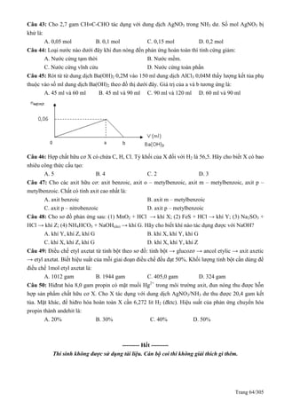Trang 64/305
Câu 43: Cho 2,7 gam CHC-CHO tác dụng với dung dịch AgNO3 trong NH3 dư. Số mol AgNO3 bị
khử là:
A. 0,05 mol B. 0,1 mol C. 0,15 mol D. 0,2 mol
Câu 44: Loại nước nào dưới đây khi đun nóng đến phản ứng hoàn toàn thì tính cứng giảm:
A. Nước cứng tạm thời B. Nước mềm.
C. Nước cứng vĩnh cửu D. Nước cứng toàn phần
Câu 45: Rót từ từ dung dịch Ba(OH)2 0,2M vào 150 ml dung dịch AlCl3 0,04M thấy lượng kết tủa phụ
thuộc vào số ml dung dịch Ba(OH)2 theo đồ thị dưới đây. Giá trị của a và b tương ứng là:
A. 45 ml và 60 ml B. 45 ml và 90 ml C. 90 ml và 120 ml D. 60 ml và 90 ml
Câu 46: Hợp chất hữu cơ X có chứa C, H, Cl. Tỷ khối của X đối với H2 là 56,5. Hãy cho biết X có bao
nhiêu công thức cấu tạo:
A. 5 B. 4 C. 2 D. 3
Câu 47: Cho các axit hữu cơ: axit benzoic, axit o – metylbenzoic, axit m – metylbenzoic, axit p –
metylbenzoic. Chất có tính axit cao nhất là:
A. axit benzoic B. axit m – metylbenzoic
C. axit p – nitrobenzoic D. axit p – metylbenzoic
Câu 48: Cho sơ đồ phản ứng sau: (1) MnO2 + HCl → khí X; (2) FeS + HCl → khí Y; (3) Na2SO3 +
HCl → khí Z; (4) NH4HCO3 + NaOH(dư) → khí G. Hãy cho biết khí nào tác dụng được với NaOH?
A. khí Y, khí Z, khí G B. khí X, khí Y, khí G
C. khí X, khí Z, khí G D. khí X, khí Y, khí Z
Câu 49: Điều chế etyl axetat từ tinh bột theo sơ đồ: tinh bột → glucozơ → ancol etylic → axit axetic
→ etyl axetat. Biết hiệu suất của mỗi giai đoạn điều chế đều đạt 50%. Khối lượng tinh bột cần dùng để
điều chế 1mol etyl axetat là:
A. 1012 gam B. 1944 gam C. 405,0 gam D. 324 gam
Câu 50: Hiđrat hóa 8,0 gam propin có mặt muối Hg2+
trong môi trường axit, đun nóng thu được hỗn
hợp sản phẩm chất hữu cơ X. Cho X tác dụng với dung dịch AgNO3/NH3 dư thu được 20,4 gam kết
tủa. Mặt khác, để hiđro hóa hoàn toàn X cần 6,272 lit H2 (đktc). Hiệu suất của phản ứng chuyển hóa
propin thành andehit là:
A. 20% B. 30% C. 40% D. 50%
--------- Hết ---------
Thí sinh không được sử dụng tài liệu. Cán bộ coi thi không giải thích gì thêm.
 