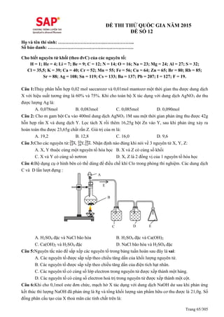 Trang 65/305
ĐỀ THI THỬ QUỐC GIA NĂM 2015
ĐỀ SỐ 12
Họ và tên thí sinh: ………………………….………………..
Số báo danh: …………………………………………………
Cho biết nguyên tử khối (theo đvC) của các nguyên tố:
H = 1; He = 4; Li = 7; Be = 9; C = 12; N = 14; O = 16; Na = 23; Mg = 24; Al = 27; S = 32;
Cl = 35,5; K = 39; Ca = 40; Cr = 52; Mn = 55; Fe = 56; Cu = 64; Zn = 65; Br = 80; Rb = 85;
Sr = 88; Ag = 108; Sn = 119; Cs = 133; Ba = 137; Pb = 207; I = 127; F = 19.
Câu 1:Thủy phân hỗn hợp 0,02 mol saccarozơ và 0,01mol mantozơ một thời gian thu được dung dịch
X với hiệu suất tương ứng là 60% và 75%. Khi cho toàn bộ X tác dụng với dung dịch AgNO3 dư thu
được lượng Ag là:
A. 0,078mol B. 0,083mol C. 0,085mol D. 0,090mol
Câu 2: Cho m gam bột Cu vào 400ml dung dịch AgNO3 1M sau một thời gian phản ứng thu được 42g
hỗn hợp rắn X và dung dịch Y. Lọc tách X rồi thêm 16,25g bột Zn vào Y, sau khi phản ứng xảy ra
hoàn toàn thu được 23,65g chất rắn Z. Giá trị của m là:
A. 19,2 B. 12,8 C. 16,0 D. 9,6
Câu 3:Cho các nguyên tử: , , . Nhận định nào đúng khi nói về 3 nguyên tử X, Y, Z:
A. X, Y thuộc cùng một nguyên tố hóa học B. X và Z có cùng số khối
C. X và Y có cùng số nơtron D. X, Z là 2 đồng vị của 1 nguyên tố hóa học
Câu 4:Bộ dụng cụ ở hình bên có thể dùng để điều chế khí Clo trong phòng thí nghiệm. Các dung dịch
C và D lần lượt đựng :
A. H2SO4 đặc và NaCl bão hòa B. H2SO4 đặc và Ca(OH)2
C. Ca(OH)2 và H2SO4 đặc D. NaCl bão hòa và H2SO4 đặc
Câu 5:Nguyên tắc nào để sắp xếp các nguyên tố trong bảng tuần hoàn sau đây là sai:
A. Các nguyên tố được sắp xếp theo chiều tăng dần của khối lượng nguyên tử.
B. Các nguyên tố được sắp xếp theo chiều tăng dần của điện tích hạt nhân.
C. Các nguyên tố có cùng số lớp electron trong nguyên tử được xếp thành một hàng.
D. Các nguyên tố có cùng số electron hoá trị trong nguyên tử được xếp thành một cột.
Câu 6:Khi cho 0,1mol este đơn chức, mạch hở X tác dụng với dung dịch NaOH dư sau khi phản ứng
kết thúc thì lượng NaOH đã phản ứng là 8g và tổng khối lượng sản phẩm hữu cơ thu được là 21,0g. Số
đồng phân cấu tạo của X thoả mãn các tính chất trên là:
A
B
C D E
E
 