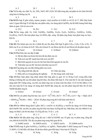Trang 66/305
A. 5 B. 3 C. 4 D. 2
Câu 7:Cho dãy các chất: N2, H2, NH3, NaCl, HCl, H2O. Số chất trong dãy mà phân tử chỉ chứa liên kết
cộng hóa trị không cực là:
A. 2. B. 4. C. 3. D. 5.
Câu 8:Hỗn hợp X gồm etilen, metan, propin, vinyl axetilen có tỉ khối so với H2 là 17. Đốt cháy hoàn
toàn 5,1gam hỗn hợp X rồi hấp thụ sản phẩm cháy vào dung dịch Ca(OH)2 dư thì khối lượng bình tăng
thêm m gam. Giá trị của m là:
A. 25,5 B. 20,1 C. 18,3 D. 21,9
Câu 9:Cho từng chất: Fe, FeO, Fe(OH)2, Fe(OH)3, Fe3O4, Fe2O3, Fe(NO3)2, Fe(NO3)3, FeSO4,
Fe2(SO4)3, FeCO3 lần lượt phản ứng với HNO3 đặc, nóng. Số phản ứng thuộc loại phản ứng oxi hoá -
khử là:
A. 5 B. 6 C. 7 D. 8
Câu 10: Cho butan qua xúc tác ở nhiệt độ cao thu được hỗn hợp X gồm C4H10, C4H8, C4H6 và H2. Tỉ
khối của X so với butan là 0,45. Nếu cho 0,6mol X vào Brom dư thì số mol Brom tối đa phản ứng là:
A. 0,33mol B. 0,36mol C. 0,30mol D. 0,40mol
Câu 11:Phát biểu nào sau đây là sai:
A. Độ âm điện của brom lớn hơn độ âm điện của iot
B. Tính axit của HF mạnh hơn tính axit của HCl
C. Bán kính nguyên tử của clo lớn hơn bán kính nguyên tử của flo
D. Tính khử của ion Br-
lớn hơn tính khử của ion Cl-
Câu 12:Ứng dụng nào sau đây không phải của ozon:
A. Tẩy trắng tinh bột, dầu ăn B. Chữa sâu răng
C. Điều chế oxi trong phòng thí nghiệm D. Sát trùng nước sinh hoạt
Câu 13:Thực hiện phản ứng nhiệt nhôm hỗn hợp gồm m gam Al và 30,4g Cr2O3 trong điều kiện
không có không khí sau khi phản ứng kết thúc, thu được hỗn hợp X. Cho toàn bộ X vào một lượng dư
dung dịch HCl loãng nóng, sau khi các phản ứng xảy ra hoàn toàn thu được 12,32 lit khí (đktc). Còn
nếu cho toàn bộ X tác dụng với dung dịch NaOH đặc nóng dư, sau khi phản ứng kết thúc thì số mol
NaOH đã phản ứng là:
A. 0,9mol B. 0,5mol C. 0,1mol D. 0,4mol
Câu 14:Cho các phản ứng hóa học sau: (a) S + O2 SO2; (b) S + 3F2 SF6; (c) S + Hg → HgS; (d) S
+ 6HNO3đặc H2SO4 + 6SO2 + 2H2O. Số phản ứng trong đó S thể hiện tính khử là:
A. 1 B. 2 C.3 D. 4
Câu 15:Cho 400ml dung dịch E gồm AlCl3 x mol/lit và Al2(SO4)3 y mol/lit tác dụng với 612ml dung
dịch NaOH 1M, sau khi các phản ứng kết thúc thu được 8,424g kết tủa. Mặt khác, khi cho 400ml E tác
dụng với BaCl2 dư thì thu được 33,552g kết tủa. Tỉ lệ x : y là:
A. 3 : 4 B. 3 : 2 C. 4 : 3 D. 7 : 4
Câu 16:Khi bắt đầu phản ứng, nồng độ của 1 chất là 0,024M, sau 10 giây xảy ra phản ứng, nồng độ
của chất đó là 0,022M. Tốc độ của phản ứng trong thời gian đó là:
A. 0,0002 mol/ls B. 0,0024 mol/ls C. 0,0022 mol/ls D. 0,0046 mol/ls
Câu 17:Hỗn hợp X gồm Fe(NO3)2, Cu(NO3)2 và AgNO3. Thành phần % khối lượng của N trong X là
11,864%. Có thể điều chế được tối đa bao nhiêu gam hỗn hợp 3 kim loại từ 70,8g X:
A. 39,6g B. 36,8g C. 30,4g D. 33,6g
 