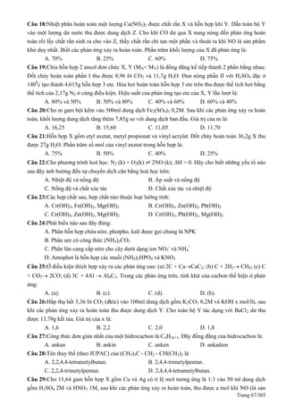 Trang 67/305
Câu 18:Nhiệt phân hoàn toàn một lượng Cu(NO3)2 được chất rắn X và hỗn hợp khí Y. Dẫn toàn bộ Y
vào một lượng dư nước thu được dung dịch Z. Cho khí CO dư qua X nung nóng đến phản ứng hoàn
toàn rồi lấy chất rắn sinh ra cho vào Z, thấy chất rắn chỉ tan một phần và thoát ra khí NO là sản phẩm
khử duy nhất. Biết các phản ứng xảy ra hoàn toàn. Phần trăm khối lượng của X đã phản ứng là:
A. 70% B. 25% C. 60% D. 75%
Câu 19:Chia hỗn hợp 2 ancol đơn chức X, Y (MX< MY) là đồng đẳng kế tiếp thành 2 phần bằng nhau:
Đốt cháy hoàn toàn phần I thu được 8,96 lit CO2 và 11,7g H2O. Đun nóng phần II với H2SO4 đặc ở
1400
c tạo thành 4,615g hỗn hợp 3 ete. Hóa hơi hoàn toàn hỗn hợp 3 ete trên thu được thể tích hơi bằng
thể tích của 2,17g N2 ở cùng điều kiện. Hiệu suất của phản ứng tạo ete của X, Y lần lượt là:
A. 80% và 50% B. 50% và 80% C. 40% và 60% D. 60% và 40%
Câu 20:Cho m gam bột kẽm vào 500ml dung dịch Fe2(SO4)3 0,2M. Sau khi các phản ứng xảy ra hoàn
toàn, khối lượng dung dịch tăng thêm 7,85g so với dung dịch ban đầu. Giá trị của m là:
A. 16,25 B. 15,60 C. 11,05 D. 11,70
Câu 21:Hỗn hợp X gồm etyl axetat, metyl propionat và vinyl acrylat. Đốt cháy hoàn toàn 36,2g X thu
được 27g H2O. Phần trăm số mol của vinyl axetat trong hỗn hợp là:
A. 75% B. 50% C. 40% D. 25%
Câu 22:Cho phương trình hoá học: N2 (k) + O2(k) ⇌ 2NO (k); H > 0. Hãy cho biết những yếu tố nào
sau đây ảnh hưởng đến sự chuyển dịch cân bằng hoá học trên:
A. Nhiệt độ và nồng độ B. Áp suất và nồng độ
C. Nồng độ và chất xúc tác D. Chất xúc tác và nhiệt độ
Câu 23:Các hợp chất sau, hợp chất nào thuộc loại lưỡng tính:
A. Cr(OH)3, Fe(OH)2, Mg(OH)2 B. Cr(OH)3, Zn(OH)2, Pb(OH)2
C. Cr(OH)3, Zn(OH)2, Mg(OH)2 D. Cr(OH)3, Pb(OH)2, Mg(OH)2
Câu 24:Phát biểu nào sau đây đúng:
A. Phân hỗn hợp chứa nitơ, photpho, kali được gọi chung là NPK
B. Phân ure có công thức (NH4)2CO3
C. Phân lân cung cấp nitơ cho cây dưới dạng ion NO3
-
và NH4
+
D. Amophot là hỗn hợp các muối (NH4)2HPO4 và KNO3
Câu 25:Ở điều kiện thích hợp xảy ra các phản ứng sau: (a) 2C + CaCaC2; (b) C + 2H2 CH4; (c) C
+ CO2 2CO; (d) 3C + 4Al  Al4C3. Trong các phản ứng trên, tính khử của cacbon thể hiện ở phản
ứng:
A. (a). B. (c). C. (d). D. (b).
Câu 26:Hấp thụ hết 3,36 lit CO2 (đktc) vào 100ml dung dịch gồm K2CO3 0,2M và KOH x mol/lit, sau
khi các phản ứng xảy ra hoàn toàn thu được dung dịch Y. Cho toàn bộ Y tác dụng với BaCl2 dư thu
được 13,79g kết tủa. Giá trị của x là:
A. 1,6 B. 2,2 C. 2,0 D. 1,8
Câu 27:Công thức đơn giản nhất của một hidrocacbon là CnH2n+1. Dãy đồng đẳng của hidrocacbon là:
A. ankan B. ankin C. anken D. ankadien
Câu 28:Tên thay thế (theo IUPAC) của (CH3)3C - CH2 - CH(CH3)2 là
A. 2,2,4,4-tetrametylbutan. B. 2,4,4-trimetylpentan.
C. 2,2,4-trimetylpentan. D. 2,4,4,4-tetrametylbutan.
Câu 29:Cho 11,64 gam hỗn hợp X gồm Cu và Ag có tỉ lệ mol tương ứng là 1:3 vào 50 ml dung dịch
gồm H2SO4 2M và HNO3 1M, sau khi các phản ứng xảy ra hoàn toàn, thu được a mol khí NO (là sản
 