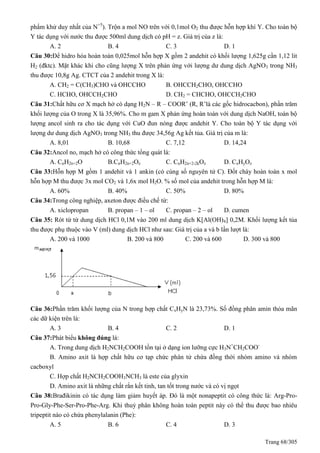 Trang 68/305
phẩm khử duy nhất của N+5
). Trộn a mol NO trên với 0,1mol O2 thu được hỗn hợp khí Y. Cho toàn bộ
Y tác dụng với nước thu được 500ml dung dịch có pH = z. Giá trị của z là:
A. 2 B. 4 C. 3 D. 1
Câu 30:Để hidro hóa hoàn toàn 0,025mol hỗn hợp X gồm 2 andehit có khối lượng 1,625g cần 1,12 lit
H2 (đktc). Mặt khác khi cho cũng lượng X trên phản ứng với lượng dư dung dịch AgNO3 trong NH3
thu được 10,8g Ag. CTCT của 2 andehit trong X là:
A. CH2 = C(CH3)CHO và OHCCHO B. OHCCH2CHO, OHCCHO
C. HCHO, OHCCH2CHO D. CH2 = CHCHO, OHCCH2CHO
Câu 31:Chất hữu cơ X mạch hở có dạng H2N – R – COOR’ (R, R’là các gốc hidrocacbon), phần trăm
khối lượng của O trong X là 35,96%. Cho m gam X phản ứng hoàn toàn với dung dịch NaOH, toàn bộ
lượng ancol sinh ra cho tác dụng với CuO đun nóng được andehit Y. Cho toàn bộ Y tác dụng với
lượng dư dung dịch AgNO3 trong NH3 thu được 34,56g Ag kết tủa. Giá trị của m là:
A. 8,01 B. 10,68 C. 7,12 D. 14,24
Câu 32:Ancol no, mạch hở có công thức tổng quát là:
A. CnH2n+2O B.CnH2n+2Oz C. CnH2n+2-2kOz D. CxHyOz
Câu 33:Hỗn hợp M gồm 1 andehit và 1 ankin (có cùng số nguyên tử C). Đốt cháy hoàn toàn x mol
hỗn hợp M thu được 3x mol CO2 và 1,6x mol H2O. % số mol của andehit trong hỗn hợp M là:
A. 60% B. 40% C. 50% D. 80%
Câu 34:Trong công nghiệp, axeton được điều chế từ:
A. xiclopropan B. propan – 1 – ol C. propan – 2 – ol D. cumen
Câu 35: Rót từ từ dung dịch HCl 0,1M vào 200 ml dung dịch K[Al(OH)4] 0,2M. Khối lượng kết tủa
thu được phụ thuộc vào V (ml) dung dịch HCl như sau: Giá trị của a và b lần lượt là:
A. 200 và 1000 B. 200 và 800 C. 200 và 600 D. 300 và 800
Câu 36:Phần trăm khối lượng của N trong hợp chất CxHyN là 23,73%. Số đồng phân amin thỏa mãn
các dữ kiện trên là:
A. 3 B. 4 C. 2 D. 1
Câu 37:Phát biểu không đúng là:
A. Trong dung dịch H2NCH2COOH tồn tại ở dạng ion lưỡng cực H3N+
CH2COO-
B. Amino axit là hợp chất hữu cơ tạp chức phân tử chứa đồng thời nhóm amino và nhóm
cacboxyl
C. Hợp chất H2NCH2COOH3NCH3 là este của glyxin
D. Amino axit là những chất rắn kết tinh, tan tốt trong nước và có vị ngọt
Câu 38:Brađikinin có tác dụng làm giảm huyết áp. Đó là một nonapeptit có công thức là: Arg-Pro-
Pro-Gly-Phe-Ser-Pro-Phe-Arg. Khi thuỷ phân không hoàn toàn peptit này có thể thu được bao nhiêu
tripeptit nào có chứa phenylalanin (Phe):
A. 5 B. 6 C. 4 D. 3
 
