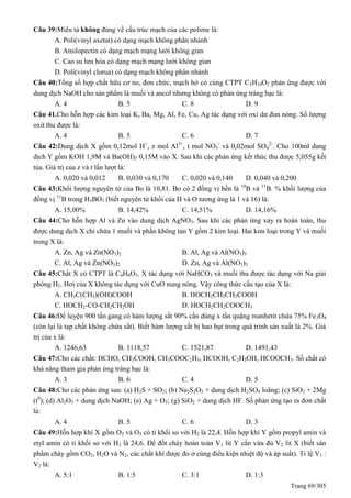 Trang 69/305
Câu 39:Miêu tả không đúng về cấu trúc mạch của các polime là:
A. Poli(vinyl axetat) có dạng mạch không phân nhánh
B. Amilopectin có dạng mạch mạng lưới không gian
C. Cao su lưu hóa có dạng mạch mạng lưới không gian
D. Poli(vinyl clorua) có dạng mạch không phân nhánh
Câu 40:Tổng số hợp chất hữu cơ no, đơn chức, mạch hở có cùng CTPT C5H10O2 phản ứng được với
dung dịch NaOH cho sản phẩm là muối và ancol nhưng không có phản ứng tráng bạc là:
A. 4 B. 5 C. 8 D. 9
Câu 41.Cho hỗn hợp các kim loại K, Ba, Mg, Al, Fe, Cu, Ag tác dụng với oxi dư đun nóng. Số lượng
oxit thu được là:
A. 4 B. 5 C. 6 D. 7
Câu 42:Dung dịch X gồm 0,12mol H+
, z mol Al3+
, t mol NO3
-
và 0,02mol SO4
2-
. Cho 100ml dung
dịch Y gồm KOH 1,9M và Ba(OH)2 0,15M vào X. Sau khi các phản ứng kết thúc thu được 5,055g kết
tủa. Giá trị của z và t lần lượt là:
A. 0,020 và 0,012 B. 0,030 và 0,170 C. 0,020 và 0,140 D. 0,040 và 0,200
Câu 43:Khối lượng nguyên tử của Bo là 10,81. Bo có 2 đồng vị bền là 10
B và 11
B. % khối lượng của
đồng vị 11
B trong H3BO3 (biết nguyên tử khối của H và O tương ứng là 1 và 16) là:
A. 15,00% B. 14,42% C. 14,51% D. 14,16%
Câu 44:Cho hỗn hợp Al và Zn vào dung dịch AgNO3. Sau khi các phản ứng xảy ra hoàn toàn, thu
được dung dịch X chỉ chứa 1 muối và phần không tan Y gồm 2 kim loại. Hai kim loại trong Y và muối
trong X là:
A. Zn, Ag và Zn(NO3)2 B. Al, Ag và Al(NO3)3
C. Al, Ag và Zn(NO3)2 D. Zn, Ag và Al(NO3)3
Câu 45:Chất X có CTPT là C4H8O3. X tác dụng với NaHCO3 và muối thu được tác dụng với Na giải
phóng H2. Hơi của X không tác dụng với CuO nung nóng. Vậy công thức cấu tạo của X là:
A. CH3C(CH3)(OH)COOH B. HOCH2CH2CH2COOH
C. HOCH2-CO-CH2CH2OH D. HOCH2CH2COOCH3
Câu 46:Để luyện 900 tấn gang có hàm lượng sắt 90% cần dùng x tấn quặng manhetit chứa 75% Fe3O4
(còn lại là tạp chất không chứa sắt). Biết hàm lượng sắt bị hao hụt trong quá trình sản xuất là 2%. Giá
trị của x là:
A. 1246,63 B. 1118,57 C. 1521,87 D. 1491,43
Câu 47:Cho các chất: HCHO, CH3COOH, CH3COOC2H5, HCOOH, C2H5OH, HCOOCH3. Số chất có
khả năng tham gia phản ứng tráng bạc là:
A. 3 B. 6 C. 4 D. 5
Câu 48:Cho các phản ứng sau: (a) H2S + SO2; (b) Na2S2O3 + dung dịch H2SO4 loãng; (c) SiO2 + 2Mg
(t0
); (d) Al2O3 + dung dịch NaOH; (e) Ag + O3; (g) SiO2 + dung dịch HF. Số phản ứng tạo ra đơn chất
là:
A. 4 B. 5 C. 6 D. 3
Câu 49:Hỗn hợp khí X gồm O2 và O3 có tỉ khối so với H2 là 22,4. Hỗn hợp khí Y gồm propyl amin và
etyl amin có tỉ khối so với H2 là 24,6. Để đốt cháy hoàn toàn V1 lit Y cần vừa đủ V2 lit X (biết sản
phẩm cháy gồm CO2, H2O và N2, các chất khí được đo ở cùng điều kiện nhiệt độ và áp suất). Tỉ lệ V1 :
V2 là:
A. 5:1 B. 1:5 C. 3:1 D. 1:3
 