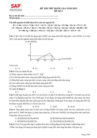Trang 7/305
ĐỀ THI THỬ QUỐC GIA NĂM 2015
ĐỀ SỐ 2
Họ và tên thí sinh: ………………………….………………..
Số báo danh: …………………………………………………
Cho biết nguyên tử khối (theo đvC) của các nguyên tố:
H = 1; He = 4; Li = 7; Be = 9; C = 12; N = 14; O = 16; Na = 23; Mg = 24; Al = 27; S = 32;
Cl = 35,5; K = 39; Ca = 40; Cr = 52; Mn = 55; Fe = 56; Cu = 64; Zn = 65; Br = 80; Rb = 85;
Sr = 88; Ag = 108; Sn = 119; Cs = 133; Ba = 137; Pb = 207; I = 127; F = 19.
Câu 1: Khi nhỏ từ từ đến dư dung dịch NaOH vào dung dịch hỗn hợp gồm a mol H2SO4 và b mol
AlCl3, kết quả thí nghiệm được biểu diễn trên đồ thị sau:
Tỉ lệ a:b là:
A. 2:1 B. 2:3 C. 4:3 D. 1:1
Câu 2: Cho các mệnh đề sau:
(1) Nước cứng có chứa nhiều ion Ca2+
, Mg2+
.
(2) Có thể làm mềm nước cứng toàn phần bằng dung dịch K2CO3.
(3) Phân biệt nước cứng tạm thời và nước cứng vĩnh cửu bằng cách đun nóng.
(4) Làm mềm nước cứng tạm thời bằng dung dịch HCl.
(5) Dùng NaOH vừa đủ để làm mềm nước cứng tạm thời.
Số mệnh đề đúng là
A. 3. B. 2. C. 4. D. 1.
Câu 3: Hỗn hợp X gồm các chất Y (C3H10N2O4) và chất Z (C4H8N2O3); trong đó Y là muối của axit đa
chức, Z là đipeptit mạch hở. Cho 28,08 gam X tác dụng với dung dịch NaOH dư, đun nóng, thu được
0,12mol hỗn hợp khí đều làm xanh quỳ tím ẩm. Mặt khác 28,08 gam X tác dụng với dung dịch HCl dư
thu được m gam chất hữu cơ. Giá trị của m là:
A. 37,65 B. 39,15 C. 38,85 D. 36,54
Câu 4: Thủy phân hoàn toàn 0,1mol este X bằng NaOH, thu được muối của axit cacboxylic và 6,2
gam ancol Z. Muối thu được có phản ứng tráng bạc, Z hòa tan Cu(OH)2 cho dung dịch màu xanh lam.
Công thức cấu tạo của X là:
A. HCOOCH2CH2CH2OOCH B. HCOOCH2CH(CH3)OOCH
C. HCOOCH2CH2OOCCH3 D. CH3COOCH2CH2OOCCH3
Câu 5: Chia 52,4 gam hỗn hợp 2 anđehit đơn chức là đồng đẳng kế tiếp thành 2 phần bằng nhau:
- Phần I tác dụng với lượng dư dung dịch AgNO3 trong NH3 đun nóng thu được 108 gam Ag.
so mol Al(OH)3
số mol NaOH
0 0,8 2,0 2,8
0,4
 