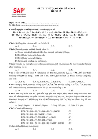 Trang 71/305
ĐỀ THI THỬ QUỐC GIA NĂM 2015
ĐỀ SỐ 13
Họ và tên thí sinh: ………………………….………………..
Số báo danh: …………………………………………………
Cho biết nguyên tử khối (theo đvC) của các nguyên tố:
H = 1; He = 4; Li = 7; Be = 9; C = 12; N = 14; O = 16; Na = 23; Mg = 24; Al = 27; S = 32;
Cl = 35,5; K = 39; Ca = 40; Cr = 52; Mn = 55; Fe = 56; Cu = 64; Zn = 65; Br = 80; Rb = 85;
Sr = 88; Ag = 108; Sn = 119; Cs = 133; Ba = 137; Pb = 207; I = 127; F = 19.
Câu 1: Số đồng phân este mạch hở của C4H6O2 là
A. 3. B. 4. C. 5. D. 6.
Câu 2: Dung dịch nước muối có tính sát trùng vì:
A. Do quá trình khuếch tán và thẩm thấu làm mất nước của vi khuẩn.
B. Do vi khuẩn không chịu được mặn
C. Do vi khuẩn không có thức ăn.
D. Do tính chất hóa học của nước muối.
Câu 3: Cho dãy các chất: glucozơ, xenlulozơ, saccarozơ, tinh bột, mantozơ. Số chất trong dãy thamgia
phản ứng tráng bạc là:
A. 3. B. 4. C. 2. D. 5.
Câu 4: Hỗn hợp M gồm anken X và hai amin no, đơn chức, mạch hở Y, Z (MY< MZ). Đốt cháy hoàn
toàn một lượng M cần dùng 21 lít O2 sinh ra 11,2 lít CO2 (các thể tích khí đều đo ở đktc). Công thức
của Y là:
A. CH3NH2. B. CH3CH2CH2NH2. C. C2H5NH2. D. CH3CH2NHCH3.
Câu 5:Trong tự nhiên, hiđro có 3 đồng vị là 1
1H, 2
1H, 3
1H. Nitơ có 2 đồng vị là 14
7N, 15
7N. Hãy cho
biết có bao nhiêu loại phân tử amoniac có thể tạo nên từ các đồng vị đó:
A. 20 B. 18 C. 12 D. 15
Câu 6: Đốt cháy hoàn toàn 3,42 gam hỗn hợp gồm axit acrylic, vinyl axetat, metyl acrylat và axit
oleic, rồi hấp thụ toàn bộ sản phẩm cháy vào dung dịch Ca(OH)2 (dư). Sau phản ứng thu được 18 gam
kết tủa và dung dịch X. Khối lượng X so với khối lượng dung dịch Ca(OH)2 ban đầu đã thay đổi như
thế nào?
A. Tăng 2,70 gam. B. Giảm 7,74 gam. C. Tăng 7,92 gam. D. Giảm 7,38 gam.
Câu 7: Cho các chất sau đây:
H2N–CH2–CO–NH–CH2–CO–NH–CH2–COOH (X)
H2N–CH2–CO–NH–CH(CH3)– COOH (Y)
H2N–CH2–CH2–CO–NH–CH2–CH2–COOH (Z)
H2N–CH2–CH2–CO–NH–CH2–COOH (T)
H2N–CH2–CO–HN–CH2–CO–NH–CH(CH3)–COOH (U)
Có bao nhiêu chất thuộc loại đipepit:
A. 3 B. 2 C. 1 D. 4.
 
