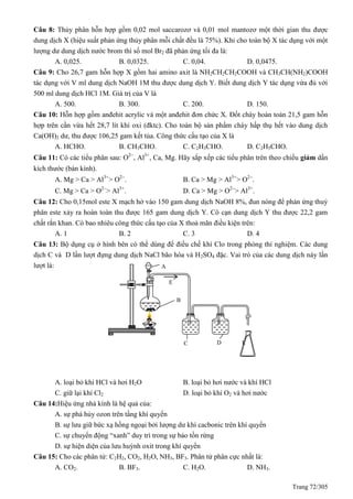 Trang 72/305
Câu 8: Thủy phân hỗn hợp gồm 0,02 mol saccarozơ và 0,01 mol mantozơ một thời gian thu được
dung dịch X (hiệu suất phản ứng thủy phân mỗi chất đều là 75%). Khi cho toàn bộ X tác dụng với một
lượng dư dung dịch nước brom thì số mol Br2 đã phản ứng tối đa là:
A. 0,025. B. 0,0325. C. 0,04. D. 0,0475.
Câu 9: Cho 26,7 gam hỗn hợp X gồm hai amino axit là NH2CH2CH2COOH và CH3CH(NH2)COOH
tác dụng với V ml dung dịch NaOH 1M thu được dung dịch Y. Biết dung dịch Y tác dụng vừa đủ với
500 ml dung dịch HCl 1M. Giá trị của V là
A. 500. B. 300. C. 200. D. 150.
Câu 10: Hỗn hợp gồm anđehit acrylic và một anđehit đơn chức X. Đốt cháy hoàn toàn 21,5 gam hỗn
hợp trên cần vừa hết 28,7 lít khí oxi (đktc). Cho toàn bộ sản phẩm cháy hấp thụ hết vào dung dịch
Ca(OH)2 dư, thu được 106,25 gam kết tủa. Công thức cấu tạo của X là
A. HCHO. B. CH3CHO. C. C2H3CHO. D. C2H5CHO.
Câu 11: Có các tiểu phân sau: O2
, Al3+
, Ca, Mg. Hãy sắp xếp các tiểu phân trên theo chiều giảm dần
kích thước (bán kính).
A. Mg > Ca > Al3+
> O2
. B. Ca > Mg > Al3+
> O2
.
C. Mg > Ca > O2
> Al3+
. D. Ca > Mg > O2
> Al3+
.
Câu 12: Cho 0,15mol este X mạch hở vào 150 gam dung dịch NaOH 8%, đun nóng để phản ứng thuỷ
phân este xảy ra hoàn toàn thu được 165 gam dung dịch Y. Cô cạn dung dịch Y thu được 22,2 gam
chất rắn khan. Có bao nhiêu công thức cấu tạo của X thoả mãn điều kiện trên:
A. 1 B. 2 C. 3 D. 4
Câu 13: Bộ dụng cụ ở hình bên có thể dùng để điều chế khí Clo trong phòng thí nghiệm. Các dung
dịch C và D lần lượt đựng dung dịch NaCl bão hòa và H2SO4 đặc. Vai trò của các dung dịch này lần
lượt là:
A. loại bỏ khí HCl và hơi H2O B. loại bỏ hơi nước và khí HCl
C. giữ lại khí Cl2 D. loại bỏ khí O2 và hơi nước
Câu 14:Hiệu ứng nhà kính là hệ quả của:
A. sự phá hủy ozon trên tầng khí quyển
B. sự lưu giữ bức xạ hồng ngoại bởi lượng dư khí cacbonic trên khí quyển
C. sự chuyển động “xanh” duy trì trong sự bảo tồn rừng
D. sự hiện diện của lưu huỳnh oxit trong khí quyển
Câu 15: Cho các phân tử: C2H2, CO2, H2O, NH3, BF3. Phân tử phân cực nhất là:
A. CO2. B. BF3. C. H2O. D. NH3.
A
B
C D E
E
 