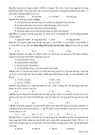 Trang 73/305
Câu 16: Amino axit X chứa a nhóm –COOH và b nhóm –NH2. Cho 1 mol X tác dụng hết với dung
dịch HCl thu được 169,5 gam muối. Cho 1 mol X tác dụng hết với dung dịch NaOH thì thu được 177
gam muối. Công thức phân tử của X là:
A. C4H7NO4 B. C5H7NO2 C. C3H7NO2 D. C4H6N2O2
Câu 17: Phát biểu nào sau đây là đúng:
A. Các ancol đa chức đều phản ứng với Cu(OH)2 tạo dung dịch màu xanh lam.
B. Etylamin phản ứng với axit nitrơ ở nhiệt độ thường, sinh ra bọt khí.
C. Benzen làm mất màu nước brom ở nhiệt độ thường.
D. Anilin tác dụng với axit nitrơ khi đun nóng, thu được muối điazoni.
Câu 18:Có 3 lọ đựng 3 chất bột riêng biệt: Al, Al2O3 và Fe. Có thể nhận biết 3 lọ trên bằng một thuốc
thử duy nhất là:
A. dung dịch NaOH B. dung dịch FeCl2 C. H2O D. dung dịch HCl
Câu 19: Cho glixerol phản ứng với hỗn hợp gồm C17H35COOH, C17H33COOH, C17H31COOH và
C15H31COOH; số loại chất béo (chứa đồng thời ba gốc axit béo khác nhau) tối đa có thể tạo thành
là:
A. 10. B. 12. C. 24. D. 40.
Câu 20: Xenlulozơ tác dụng với anhiđrit axetic (có H2SO4 làm xúc tác) tạo ra 9,84 gam xenlulozơ
axetat X và 4,8 gam CH3COOH. Công thức của X là:
A. [C6H7O2(OOC-CH3)3]n.
B. [C6H7O2(OOC-CH3)2OH]n.
C. [C6H7O2(OOC-CH3)(OH)2]n.
D. [C6H7O2(OOC-CH3)3]n và [C6H7O2(OOC-CH3)2OH]n.
Câu 21: Cho 11,2 lít hỗn hợp X gồm Clo và Oxi phản ứng vừa đủ với 16,98 gam hỗn hợp Y gồm Mg
và Al tạo ra 42,34 gam hỗn hợp sản phẩm. Thành phần khối lượng của Mg, Al trong hỗn hợp Y lần
lượt là:
A. 77,74% ; 22,26%. B. 48% ; 52%.
C. 43,12% ; 56,88%. D. 75% ; 25%.
Câu 22: Hiđrocacbon X có công thức phân tử C9H12. Biết X không làm mất màu dung dịch nước
Brom. Số CTCT có thể có của X là:
A. 8. B. 7. C. 10. D. 9.
Câu 23: Cho các dung dịch riêng biệt chứa các chất sau đây: anilin (1); metylamin (2); glyxin (3); axit
glutamic (4); lysin (5); H2N-CH2COONa (6); valin (7); alanin (8). Số dung dịch làm quỳ tím hoá xanh
là:
A. 6. B. 5. C. 4. D. 3.
Câu 24: Thuỷ phân triglixerit X trong NaOH người ta thu được hỗn hợp hai muối gồm natrioleat và
natristearat theo tỷ lệ mol lần lượt là 2 : 1. Khi đốt cháy a mol X thu được b mol CO2 và c mol H2O.
Liên hệ giữa a, b, c là:
A. b – c = 4a. B. b – c = 2a. C. b – c = 3a. D. b = c – a.
Câu 25: Nung 11,2 gam Fe và 26 gam Zn với một lượng S dư. Sản phẩm của phản ứng được cho vào
trong dung dịch H2SO4 loãng dư, toàn bộ khí sinh ra được dẫn vào dung dịch CuSO4 10% (d = 1,2
g/ml). Biết các phản ứng xảy ra hoàn toàn. Thể tích tối thiểu của dung dịch CuSO4 cần để hấp thụ khí
sinh ra là:
A. 500 ml. B. 600 ml. C. 700 ml. D. 800 ml.
 