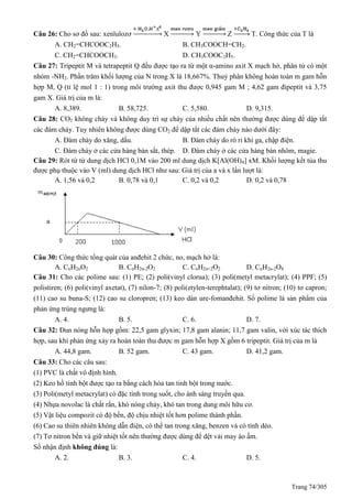Trang 74/305
Câu 26: Cho sơ đồ sau: xenlulozơ X Y Z T. Công thức của T là
A. CH2=CHCOOC2H5. B. CH3COOCH=CH2.
C. CH2=CHCOOCH3. D. CH3COOC2H5.
Câu 27: Tripeptit M và tetrapeptit đều được tạo ra từ một α-amino axit X mạch hở, phân tử có một
nhóm -NH2. Phần trăm khối lượng của N trong X là 18,667%. Thuỷ phân không hoàn toàn m gam hỗn
hợp M, (tỉ lệ mol 1 : 1) trong môi trường axit thu được 0,945 gam M ; 4,62 gam đipeptit và 3,75
gam X. Giá trị của m là:
A. 8,389. B. 58,725. C. 5,580. D. 9,315.
Câu 28: CO2 không cháy và không duy trì sự cháy của nhiều chất nên thường được dùng để dập tắt
các đám cháy. Tuy nhiên không được dùng CO2 để dập tắt các đám cháy nào dưới đây:
A. Đám cháy do xăng, dầu. B. Đám cháy do rò rỉ khí ga, chập điện.
C. Đám cháy ở các cửa hàng bán sắt, thép. D. Đám cháy ở các cửa hàng bán nhôm, magie.
Câu 29: Rót từ từ dung dịch HCl 0,1M vào 200 ml dung dịch K[Al(OH)4] xM. Khối lượng kết tủa thu
được phụ thuộc vào V (ml) dung dịch HCl như sau: Giá trị của a và x lần lượt là:
A. 1,56 và 0,2 B. 0,78 và 0,1 C. 0,2 và 0,2 D. 0,2 và 0,78
Câu 30: Công thức tổng quát của anđehit 2 chức, no, mạch hở là:
A. CnH2nO2 B. CnH2n-2O2 C. CnH2n+2O2 D. CnH2n-2O4
Câu 31: Cho các polime sau: (1) PE; (2) poli(vinyl clorua); (3) poli(metyl metacrylat); (4) PPF; (5)
polistiren; (6) poli(vinyl axetat), (7) nilon-7; (8) poli(etylen-terephtalat); (9) tơ nitron; (10) tơ capron;
(11) cao su buna-S; (12) cao su cloropren; (13) keo dán ure-fomanđehit. Số polime là sản phẩm của
phản ứng trùng ngưng là:
A. 4. B. 5. C. 6. D. 7.
Câu 32: Đun nóng hỗn hợp gồm: 22,5 gam glyxin; 17,8 gam alanin; 11,7 gam valin, với xúc tác thích
hợp, sau khi phản ứng xảy ra hoàn toàn thu được m gam hỗn hợp X gồm 6 tripeptit. Giá trị của m là
A. 44,8 gam. B. 52 gam. C. 43 gam. D. 41,2 gam.
Câu 33: Cho các câu sau:
(1) PVC là chất vô định hình.
(2) Keo hồ tinh bột được tạo ra bằng cách hòa tan tinh bột trong nước.
(3) Poli(metyl metacrylat) có đặc tính trong suốt, cho ánh sáng truyền qua.
(4) Nhựa novolac là chất rắn, khó nóng chảy, khó tan trong dung môi hữu cơ.
(5) Vật liệu compozit có độ bền, độ chịu nhiệt tốt hơn polime thành phần.
(6) Cao su thiên nhiên không dẫn điện, có thể tan trong xăng, benzen và có tính dẻo.
(7) Tơ nitron bền và giữ nhiệt tốt nên thường được dùng để dệt vải may áo ấm.
Số nhận định không đúng là:
A. 2. B. 3. C. 4. D. 5.
 