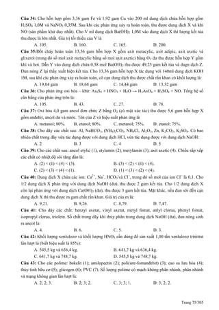Trang 75/305
Câu 34: Cho hỗn hợp gồm 3,36 gam Fe và 1,92 gam Cu vào 200 ml dung dịch chứa hỗn hợp gồm
H2SO4 1,0M và NaNO3 0,35M. Sau khi các phản ứng xảy ra hoàn toàn, thu được dung dịch X và khí
NO (sản phẩm khử duy nhất). Cho V ml dung dịch Ba(OH)2 1,0M vào dung dịch X thì lượng kết tủa
thu được là lớn nhất. Giá trị tối thiểu của V là
A. 105. B. 160. C. 165. D. 200.
Câu 35:Đốt cháy hoàn toàn 13,36 gam hỗn hợp X gồm axit metacylic, axit adipic, axit axetic và
glixerol (trong đó số mol axit metacylic bằng số mol axit axetic) bằng O2 dư thu được hỗn hợp Y gồm
khí và hơi. Dẫn Y vào dung dịch chứa 0,38 mol Ba(OH)2 thu được 49,25 gam kết tủa và dugn dịch Z.
Đun nóng Z lại thấy xuất hiện kết tủa. Cho 13,36 gam hỗn hợp X tác dụng với 140ml dung dịch KOH
1M, sau khi các phản ứng xảy ra hoàn toàn, cô cạn dung dịch thu được chất rắn khan có khối lượng là:
A. 19,04 gam B. 18,68 gam C. 14,44 gam D. 13,32 gam
Câu 36: Cho phản ứng oxi hóa – khử: As2S3 + HNO3 + H2O → H3AsO4 + H2SO4 + NO. Tổng hệ số
cân bằng của phản ứng trên là:
A. 105. B. 43. C. 27. D. 78.
Câu 37: Oxi hóa 4,0 gam ancol đơn chức Z bằng O2 (có mặt xúc tác) thu được 5,6 gam hỗn hợp X
gồm anđehit, ancol dư và nước. Tên của Z và hiệu suất phản ứng là
A. metanol; 80%. B. etanol; 80%. C. metanol; 75%. D. etanol; 75%.
Câu 38: Cho dãy các chất sau: Al, NaHCO3, (NH4)2CO3, NH4Cl, Al2O3, Zn, K2CO3, K2SO4. Có bao
nhiêu chất trong dãy vừa tác dụng được với dung dịch HCl, vừa tác dụng được với dung dịch NaOH:
A. 2 B. 3 C. 4 D. 5
Câu 39: Cho các chất sau: ancol etylic (1), etylamin (2), metylamin (3), axit axetic (4). Chiều sắp xếp
các chất có nhiệt độ sôi tăng dần là:
A. (2) < (1) < (4) < (3). B. (3) < (2) < (1) < (4).
C. (2) < (3) < (4) < (1). D. (1) < (3) < (2) < (4).
Câu 40: Dung dịch X chứa các ion: Ca2+
, Na+
, HCO3
-
và Cl
, trong đó số mol của ion Cl
là 0,1. Cho
1/2 dung dịch X phản ứng với dung dịch NaOH (dư), thu được 2 gam kết tủa. Cho 1/2 dung dịch X
còn lại phản ứng với dung dịch Ca(OH)2 (dư), thu được 3 gam kết tủa. Mặt khác, nếu đun sôi đến cạn
dung dịch X thì thu được m gam chất rắn khan. Giá trị của m là:
A. 9,21. B. 9,26. C. 8,79. D. 7,47.
Câu 41: Cho dãy các chất: benzyl axetat, vinyl axetat, metyl fomat, anlyl clorua, phenyl fomat,
isopropyl clorua, triolein. Số chất trong dãy khi thủy phân trong dung dịch NaOH (dư), đun nóng sinh
ra ancol là:
A. 4. B. 6. C. 5. D. 3.
Câu 42: Khối lượng xenlulozơ và khối lượng HNO3 cần dùng để sản xuất 1,00 tấn xenlulozơ trinitrat
lần lượt là (biết hiệu suất là 85%):
A. 545,5 kg và 636,4 kg. B. 641,7 kg và 636,4 kg.
C. 641,7 kg và 748,7 kg. D. 545,5 kg và 748,7 kg.
Câu 43: Cho các polime: bakelit (1); amilopectin (2); poli(ure-fomanđehit) (3); cao su lưu hóa (4);
thủy tinh hữu cơ (5); glicogen (6); PVC (7). Số lượng polime có mạch không phân nhánh, phân nhánh
và mạng không gian lần lượt là:
A. 2; 2; 3. B. 2; 3; 2. C. 3; 3; 1. D. 3; 2; 2.
 