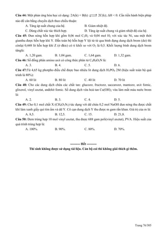Trang 76/305
Câu 44: Một phản ứng hóa học có dạng: 2A(k) + B(k)  2C(k); H < 0. Cần tiến hành biện pháp
nào để cân bằng chuyển dịch theo chiều thuận:
A. Tăng áp suất chung của hệ. B. Giảm nhiệt độ.
C. Dùng chất xúc tác thích hợp. D. Tăng áp suất chung và giảm nhiệt độ của hệ.
Câu 45: Đun nóng hỗn hợp khí gồm 0,06 mol C2H2 và 0,04 mol H2 với xúc tác Ni, sau một thời
gianthu được hỗn hợp khí Y. Dẫn toàn bộ hỗn hợp Y lội từ từ qua bình đựng dung dịch brom (dư) thì
cònlại 0,448 lít hỗn hợp khí Z (ở đktc) có tỉ khối so với O2 là 0,5. Khối lượng bình dung dịch brom
tănglà:
A. 1,20 gam. B. 1,04 gam. C. 1,64 gam. D. 1,32 gam.
Câu 46: Số đồng phân amino axit có công thức phân tử C4H9O2N là:
A. 3. B. 4. C. 5. D. 6.
Câu 47:Từ 4,65 kg photpho điều chế được bao nhiêu lit dung dịch H3PO4 2M (hiệu suất toàn bộ quá
trình là 80%):
A. 60 lit B. 80 lit C. 40 lit D. 70 lit
Câu 48: Cho các dung dịch chứa các chất tan: glucozơ, fructozơ, saccarozơ, mantozơ, axit fomic,
glixerol, vinyl axetat, anđehit fomic. Số dung dịch vừa hoà tan Cu(OH)2 vừa làm mất màu nước brom
là:
A. 2. B. 3. C. 4. D. 5.
Câu 49: Cho 0,1 mol chất X (CH6O3N2) tác dụng với dd chứa 0,2 mol NaOH đun nóng thu được chất
khí làm xanh giấy quì tím ẩm và dd Y. Cô cạn dung dịch Y thu được m gam rắn khan. Giá trị của m là:
A. 8,5. B. 12,5. C. 15. D. 21,8.
Câu 50: Đem trùng hợp 10 mol vinyl axetat, thu được 688 gam poli(vinyl axetat), PVA. Hiệu suất của
quá trình trùng hợp là:
A. 100%. B. 90%. C. 80%. D. 70%.
--------- Hết ---------
Thí sinh không được sử dụng tài liệu. Cán bộ coi thi không giải thích gì thêm.
 