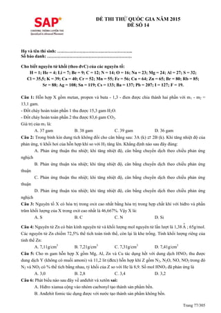 Trang 77/305
ĐỀ THI THỬ QUỐC GIA NĂM 2015
ĐỀ SỐ 14
Họ và tên thí sinh: ………………………….………………..
Số báo danh: …………………………………………………
Cho biết nguyên tử khối (theo đvC) của các nguyên tố:
H = 1; He = 4; Li = 7; Be = 9; C = 12; N = 14; O = 16; Na = 23; Mg = 24; Al = 27; S = 32;
Cl = 35,5; K = 39; Ca = 40; Cr = 52; Mn = 55; Fe = 56; Cu = 64; Zn = 65; Br = 80; Rb = 85;
Sr = 88; Ag = 108; Sn = 119; Cs = 133; Ba = 137; Pb = 207; I = 127; F = 19.
Câu 1: Hỗn hợp X gồm metan, propen và buta - 1,3 - đien được chia thành hai phần với m1 - m2 =
13,1 gam.
- Đốt cháy hoàn toàn phần 1 thu được 15,3 gam H2O.
- Đốt cháy hoàn toàn phần 2 thu được 83,6 gam CO2.
Giá trị của m1 là:
A. 37 gam B. 38 gam C. 39 gam D. 36 gam
Câu 2: Trong bình kín dung tích không đổi cho cân bằng sau: 3A (k) ⇄ 2B (k). Khi tăng nhiệt độ của
phản ứng, tỉ khối hơi của hỗn hợp khí so với H2 tăng lên. Khẳng định nào sau đây đúng:
A. Phản ứng thuận thu nhiệt; khi tăng nhiệt độ, cân bằng chuyển dịch theo chiều phản ứng
nghịch
B. Phản ứng thuận tỏa nhiệt; khi tăng nhiệt độ, cân bằng chuyển dịch theo chiều phản ứng
thuận
C. Phản ứng thuận thu nhiệt; khi tăng nhiệt độ, cân bằng chuyển dịch theo chiều phản ứng
thuận
D. Phản ứng thuận tỏa nhiệt; khi tăng nhiệt độ, cân bằng chuyển dịch theo chiều phản ứng
nghịch
Câu 3: Nguyên tố X có hóa trị trong oxit cao nhất bằng hóa trị trong hợp chất khí với hiđro và phần
trăm khối lượng của X trong oxit cao nhất là 46,667%. Vậy X là:
A. S B. C C. N D. Si
Câu 4: Nguyên tử Zn có bán kính nguyên tử và khối lượng mol nguyên tử lần lượt là 1,38
o
A ; 65g/mol.
Các nguyên tử Zn chiếm 72,5% thể tích toàn tinh thể, còn lại là khe trống. Tính khối lượng riêng của
tinh thể Zn:
A. 7,11g/cm3
B. 7,21g/cm3
C. 7,31g/cm3
D. 7,41g/cm3
Câu 5: Cho m gam hỗn hợp X gồm Mg, Al, Zn và Cu tác dụng hết với dung dịch HNO3 thu được
dung dịch Y (không có muối amoni) và 11,2 lit (đktc) hỗn hợp khí Z gồm N2, N2O, NO, NO2 trong đó
N2 và NO2 có % thể tích bằng nhau, tỷ khối của Z so với He là 8,9. Số mol HNO3 đã phản ứng là
A. 3,0 B. 2,8 C. 3,4 D. 3,2
Câu 6: Phát biểu nào sau đây về anđehit và xetôn sai:
A. Hiđro xianua cộng vào nhóm cacbonyl tạo thành sản phẩm bền.
B. Anđehit fomic tác dụng được với nước tạo thành sản phẩm không bền.
 