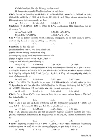 Trang 78/305
C. Oxi hóa etilen ở điều kiện thích hợp thu được etanal.
D. Axeton và axetanđehit đều phản ứng được với nước brom.
Câu 7: Cho các cặp dung dịch sau: (1) BaCl2 và Na2CO3; (2) NaOH và AlCl3; (3) BaCl2 và NaHSO4;
(4) Ba(OH)2 và H2SO4; (5) AlCl3 và K2CO3; (6) Pb(NO3)2 và Na2S. Những cặp nào xảy ra phản ứng
khi trộn các dung dịch trong từng cặp với nhau:
A. 1, 2, 3, 4, 5, 6 B. 1, 2, 4, 5, 6 C. 1, 2, 4, 6 D. 1, 2, 4
Câu 8:Trộn 100 ml dd NaOH 2,5M với 100 ml dd H3PO4 1,6M thu được dd X. Xác định các chất tan
có trong dd X.
A. Na3PO4 và NaOH B. Na3PO4 và Na2HPO4
C. Na2HPO4 và NaH2PO4 D. NaH2PO4 và H3PO4
Câu 9: Cho các polime sau:nhựa bakelit, xenlulozơ, amilopectin, cao su thiên nhiên, tơ capron,
amilozơ. Số polime có cấu trúc mạch không phân nhánh là
A. 3. B. 5. C. 4. D. 6.
Câu 10:Cho các phát biểu sau:
(a) Clo chỉ thể hiện tính oxi hóa, không có tính khử
(b) Cồn iot được sử dụng làm thuốc sát trùng
(c) Trong công nghiệp, brom được sản xuất từ nước biển
(d) Lực axit giảm dần theo thứ tự: HF, HCl, HBr, HI
Trong các phát biểu trên, phát biểu đúng là:
A. (a) và (b) B. (b) và (c) C. (a) và (d) D. (b) và (d)
Câu 11: Thủy phân hết 1 lượng pentapeptit X trong môi trường axit thu được 32,88 gam Ala–Gly–
Ala–Gly; 10,85 gam Ala–Gly–Ala; 16,24 gam Ala–Gly–Gly; 26,28 gam Ala–Gly; 8,9 gam Alanin còn
lại là Gly–Gly và Glyxin. Tỉ lệ số mol Gly–Gly : Gly là 1:10. Tổng khối lượng Gly–Gly và Glyxin
trong hỗn hợp sản phẩm là:
A. 30,87 gam. B. 28,8 gam. C. 29,7 gam. D. 13,95 gam.
Câu 12: Cho 6,72 lít CO2 (đktc) hấp thụ hết trong 1,0 lít dd Ba(OH)2 a M và NaOH bM thì thu được
39,4 gam kết tủa. Mặt khác, cho 13,44 lít CO2 (đktc) hấp thụ hết trong 1,0 lít dung dịch Ba(OH)2 aM
và NaOH bM thì thu được 19,7 gam kết tủa. Vậy giá trị của a và b tương ứng là:
A. 0,2 và 0,3 B. 0,2 và 0,4 C. 0,3 và 0,1 D. 0,3 và 0,2
Câu 13: Cho sơ đồ sau: CaCO3 → A1 → A2 → A3 → A4 → A5 → cao su buna. Trong sơ đồ trên có
bao nhiêu chất hữu cơ:
A. 4. B. 5. C. 3. D. 6.
Câu 14: Cho m gam kim loại K vào 230ml dung dịch HCl 2M thu được dung dịch B và khí C. Biết
dung dịch B có thể hòa tan hết 12,15 gam ZnO. Giá trị của nhỏ nhất của m là
A. 11,7 gam. B. 6,24 gam. C. 29,64 gam. D. 3,9 gam.
Câu 15: Cho các dung dịch chứa các chất tan: glucozơ, fructozơ, saccarozơ, mantozơ, axit fomic,
glixerol, vinyl axetat, anđehit fomic. Số dung dịch vừa hoà tan Cu(OH)2 vừa làm mất màu nước brom
là
A. 2. B. 3. C. 4. D. 5.
Câu 16: Cho phương trình hoá học: Al + HNO3 → Al(NO3)3 + NxOy + H2O. Sau khi cân bằng phương
trình hoá học trên với hệ số của các chất là những số nguyên, tối giản thì hệ số của HNO3 là
A. 15x - 6y B. 5x - 2y C. 18x - 4y D. 18x - 6y
 