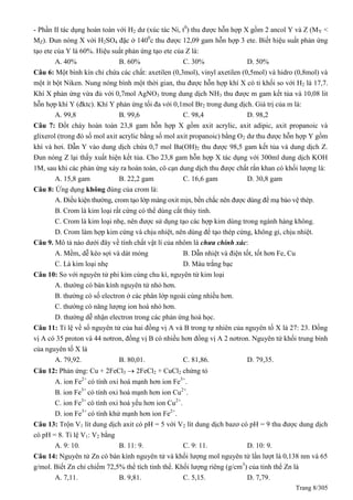 Trang 8/305
- Phần II tác dụng hoàn toàn với H2 dư (xúc tác Ni, t0
) thu được hỗn hợp X gồm 2 ancol Y và Z (MY <
MZ). Đun nóng X với H2SO4 đặc ở 1400
c thu được 12,09 gam hỗn hợp 3 ete. Biết hiệu suất phản ứng
tạo ete của Y là 60%. Hiệu suất phản ứng tạo ete của Z là:
A. 40% B. 60% C. 30% D. 50%
Câu 6: Một bình kín chỉ chứa các chất: axetilen (0,3mol), vinyl axetilen (0,5mol) và hidro (0,8mol) và
một ít bột Niken. Nung nóng bình một thời gian, thu được hỗn hợp khí X có tỉ khối so với H2 là 17,7.
Khí X phản ứng vừa đủ với 0,7mol AgNO3 trong dung dịch NH3 thu được m gam kết tủa và 10,08 lit
hỗn hợp khí Y (đktc). Khí Y phản ứng tối đa với 0,1mol Br2 trong dung dịch. Giá trị của m là:
A. 99,8 B. 99,6 C. 98,4 D. 98,2
Câu 7: Đốt cháy hoàn toàn 23,8 gam hỗn hợp X gồm axit acrylic, axit adipic, axit propanoic và
glixerol (trong đó số mol axit acrylic bằng số mol axit propanoic) bằng O2 dư thu được hỗn hợp Y gồm
khí và hơi. Dẫn Y vào dung dịch chứa 0,7 mol Ba(OH)2 thu được 98,5 gam kết tủa và dung dịch Z.
Đun nóng Z lại thấy xuất hiện kết tủa. Cho 23,8 gam hỗn hợp X tác dụng với 300ml dung dịch KOH
1M, sau khi các phản ứng xảy ra hoàn toàn, cô cạn dung dịch thu được chất rắn khan có khối lượng là:
A. 15,8 gam B. 22,2 gam C. 16,6 gam D. 30,8 gam
Câu 8: Ứng dụng không đúng của crom là:
A. Điều kiện thường, crom tạo lớp màng oxit mịn, bền chắc nên được dùng để mạ bảo vệ thép.
B. Crom là kim loại rất cứng có thể dùng cắt thủy tinh.
C. Crom là kim loại nhẹ, nên được sử dụng tạo các hợp kim dùng trong ngành hàng không.
D. Crom làm hợp kim cứng và chịu nhiệt, nên dùng để tạo thép cứng, không gỉ, chịu nhiệt.
Câu 9. Mô tả nào dưới đây về tính chất vật lí của nhôm là chưa chính xác:
A. Mềm, dễ kéo sợi và dát mỏng B. Dẫn nhiệt và điện tốt, tốt hơn Fe, Cu
C. Là kim loại nhẹ D. Màu trắng bạc
Câu 10: So với nguyên tử phi kim cùng chu kì, nguyên tử kim loại
A. thường có bán kính nguyên tử nhỏ hơn.
B. thường có số electron ở các phân lớp ngoài cùng nhiều hơn.
C. thường có năng lượng ion hoá nhỏ hơn.
D. thường dễ nhận electron trong các phản ứng hoá học.
Câu 11: Tỉ lệ về số nguyên tử của hai đồng vị A và B trong tự nhiên của nguyên tố X là 27: 23. Đồng
vị A có 35 proton và 44 nơtron, đồng vị B có nhiều hơn đồng vị A 2 nơtron. Nguyên tử khối trung bình
của nguyên tố X là
A. 79,92. B. 80,01. C. 81,86. D. 79,35.
Câu 12: Phản ứng: Cu + 2FeCl3  2FeCl2 + CuCl2 chứng tỏ
A. ion Fe2+
có tính oxi hoá mạnh hơn ion Fe3+
.
B. ion Fe3+
có tính oxi hoá mạnh hơn ion Cu2+
.
C. ion Fe3+
có tính oxi hoá yếu hơn ion Cu2+
.
D. ion Fe3+
có tính khử mạnh hơn ion Fe2+
.
Câu 13: Trộn V1 lít dung dịch axit có pH = 5 với V2 lít dung dịch bazơ có pH = 9 thu được dung dịch
có pH = 8. Tỉ lệ V1: V2 bằng
A. 9: 10. B. 11: 9. C. 9: 11. D. 10: 9.
Câu 14: Nguyên tử Zn có bán kính nguyên tử và khối lượng mol nguyên tử lần lượt là 0,138 nm và 65
g/mol. Biết Zn chỉ chiếm 72,5% thể tích tinh thể. Khối lượng riêng (g/cm3
) của tinh thể Zn là
A. 7,11. B. 9,81. C. 5,15. D. 7,79.
 