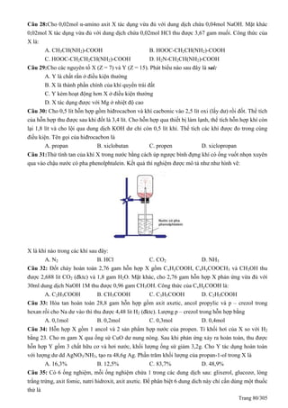 Trang 80/305
Câu 28:Cho 0,02mol α-amino axit X tác dụng vừa đủ với dung dịch chứa 0,04mol NaOH. Mặt khác
0,02mol X tác dụng vừa đủ với dung dịch chứa 0,02mol HCl thu được 3,67 gam muối. Công thức của
X là:
A. CH3CH(NH2)-COOH B. HOOC-CH2CH(NH2)-COOH
C. HOOC-CH2CH2CH(NH2)-COOH D. H2N-CH2CH(NH2)-COOH
Câu 29:Cho các nguyên tố X (Z = 7) và Y (Z = 15). Phát biểu nào sau đây là sai:
A. Y là chất rắn ở điều kiện thường
B. X là thành phần chính của khí quyển trái đất
C. Y kém hoạt động hơn X ở điều kiện thường
D. X tác dụng được với Mg ở nhiệt độ cao
Câu 30: Cho 0,5 lít hỗn hợp gồm hiđrocacbon và khí cacbonic vào 2,5 lít oxi (lấy dư) rồi đốt. Thể tích
của hỗn hợp thu được sau khi đốt là 3,4 lít. Cho hỗn hợp qua thiết bị làm lạnh, thể tích hỗn hợp khí còn
lại 1,8 lít và cho lội qua dung dịch KOH dư chỉ còn 0,5 lít khí. Thể tích các khí được đo trong cùng
điều kiện. Tên gọi của hiđrocacbon là
A. propan B. xiclobutan C. propen D. xiclopropan
Câu 31:Thử tính tan của khí X trong nước bằng cách úp ngược bình đựng khí có ống vuốt nhọn xuyên
qua vào chậu nước có pha phenolphtalein. Kết quả thí nghiệm được mô tả như như hình vẽ:
X là khí nào trong các khí sau đây:
A. N2 B. HCl C. CO2 D. NH3
Câu 32: Đốt cháy hoàn toàn 2,76 gam hỗn hợp X gồm CxHyCOOH, CxHyCOOCH3 và CH3OH thu
được 2,688 lit CO2 (đktc) và 1,8 gam H2O. Mặt khác, cho 2,76 gam hỗn hợp X phản ứng vừa đủ với
30ml dung dịch NaOH 1M thu được 0,96 gam CH3OH. Công thức của CxHyCOOH là:
A. C2H3COOH B. CH3COOH C. C3H5COOH D. C2H5COOH
Câu 33: Hòa tan hoàn toàn 28,8 gam hỗn hợp gồm axit axetic, ancol propylic và p – crezol trong
hexan rồi cho Na dư vào thì thu được 4,48 lit H2 (đktc). Lượng p – crezol trong hỗn hợp bằng
A. 0,1mol B. 0,2mol C. 0,3mol D. 0,4mol
Câu 34: Hỗn hợp X gồm 1 ancol và 2 sản phẩm hợp nước của propen. Tỉ khối hơi của X so với H2
bằng 23. Cho m gam X qua ống sứ CuO dư nung nóng. Sau khi phản ứng xảy ra hoàn toàn, thu được
hỗn hợp Y gồm 3 chất hữu cơ và hơi nước, khối lượng ống sứ giảm 3,2g. Cho Y tác dụng hoàn toàn
với lượng dư dd AgNO3/NH3, tạo ra 48,6g Ag. Phần trăm khối lượng của propan-1-ol trong X là
A. 16,3% B. 12,5% C. 83,7% D. 48,9%
Câu 35: Có 6 ống nghiệm, mỗi ống nghiệm chứa 1 trong các dung dịch sau: glixerol, glucozơ, lòng
trắng trứng, axit fomic, natri hidroxit, axit axetic. Để phân biệt 6 dung dich này chỉ cần dùng một thuốc
thử là
 