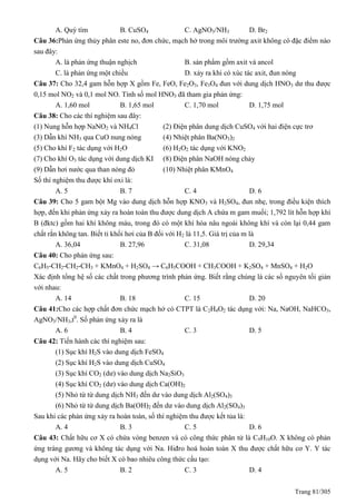 Trang 81/305
A. uỳ tím B. CuSO4 C. AgNO3/NH3 D. Br2
Câu 36:Phản ứng thủy phân este no, đơn chức, mạch hở trong môi trường axit không có đặc điểm nào
sau đây:
A. là phản ứng thuận nghịch B. sản phẩm gồm axit và ancol
C. là phản ứng một chiều D. xảy ra khi có xúc tác axit, đun nóng
Câu 37: Cho 32,4 gam hỗn hợp X gồm Fe, FeO, Fe2O3, Fe3O4 đun với dung dịch HNO3 dư thu được
0,15 mol NO2 và 0,1 mol NO. Tính số mol HNO3 đã tham gia phản ứng:
A. 1,60 mol B. 1,65 mol C. 1,70 mol D. 1,75 mol
Câu 38: Cho các thí nghiệm sau đây:
(1) Nung hỗn hợp NaNO2 và NH4Cl (2) Điện phân dung dịch CuSO4 với hai điện cực trơ
(3) Dẫn khí NH3 qua CuO nung nóng (4) Nhiệt phân Ba(NO3)2
(5) Cho khí F2 tác dụng với H2O (6) H2O2 tác dụng với KNO2
(7) Cho khí O3 tác dụng với dung dịch KI (8) Điện phân NaOH nóng chảy
(9) Dẫn hơi nước qua than nóng đỏ (10) Nhiệt phân KMnO4
Số thí nghiệm thu được khí oxi là:
A. 5 B. 7 C. 4 D. 6
Câu 39: Cho 5 gam bột Mg vào dung dịch hỗn hợp KNO3 và H2SO4, đun nhẹ, trong điều kiện thích
hợp, đến khi phản ứng xảy ra hoàn toàn thu được dung dịch A chứa m gam muối; 1,792 lít hỗn hợp khí
B (đktc) gồm hai khí không màu, trong đó có một khí hóa nâu ngoài không khí và còn lại 0,44 gam
chất rắn không tan. Biết tỉ khối hơi của B đối với H2 là 11,5. Giá trị của m là
A. 36,04 B. 27,96 C. 31,08 D. 29,34
Câu 40: Cho phản ứng sau:
C6H5-CH2-CH2-CH3 + KMnO4 + H2SO4 → C6H5COOH + CH3COOH + K2SO4 + MnSO4 + H2O
Xác định tổng hệ số các chất trong phương trình phản ứng. Biết rằng chúng là các số nguyên tối giản
với nhau:
A. 14 B. 18 C. 15 D. 20
Câu 41:Cho các hợp chất đơn chức mạch hở có CTPT là C2H4O2 tác dụng với: Na, NaOH, NaHCO3,
AgNO3/NH3,t0
. Số phản ứng xảy ra là
A. 6 B. 4 C. 3 D. 5
Câu 42: Tiến hành các thí nghiệm sau:
(1) Sục khí H2S vào dung dịch FeSO4
(2) Sục khí H2S vào dung dịch CuSO4
(3) Sục khí CO2 (dư) vào dung dịch Na2SiO3
(4) Sục khí CO2 (dư) vào dung dịch Ca(OH)2
(5) Nhỏ từ từ dung dịch NH3 đến dư vào dung dịch Al2(SO4)3
(6) Nhỏ từ từ dung dịch Ba(OH)2 đến dư vào dung dịch Al2(SO4)3
Sau khi các phản ứng xảy ra hoàn toàn, số thí nghiệm thu được kết tủa là:
A. 4 B. 3 C. 5 D. 6
Câu 43: Chất hữu cơ X có chứa vòng benzen và có công thức phân tử là C9H10O. X không có phản
ứng tráng gương và không tác dụng với Na. Hiđro hoá hoàn toàn X thu được chất hữu cơ Y. Y tác
dụng với Na. Hãy cho biết X có bao nhiêu công thức cấu tạo:
A. 5 B. 2 C. 3 D. 4
 