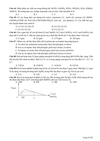 Trang 82/305
Câu 44: Nhiệt phân các chất sau trong không khí: KClO3, Fe(OH)2, KNO3, NH4NO2, H2O2, KMnO4,
NaHCO3. Số trường hợp xảy ra phản ứng thuộc loại oxi hoá - khử nội phân tử là
A. 2 B. 3 C. 4 D. 5
Câu 45: Có các dung dịch sau (dung môi nước): metylamin (1); anilin (2); amoniac (3); HOOC-
CH(NH2)-COOH (4); H2N-CH2-CH(COOH)-NH2(5), lysin (6), axit glutamic (7). Các chất làm quỳ
tím chuyển thành màu xanh là:
A. (1), (2), (3), (4), (5) B. (1), (2), (3), (5)
C. (1), (3), (5), (6) D. (1), (2), (3)
Câu 46: Cho a gam bột Al vào dd chứa 0,2 mol AgNO3; 0,15 mol Cu(NO3)2 và 0,1 mol Fe(NO3)3 thu
được dd X và kết tủa Y. Hãy lựa chọn giá trị của a dưới đây để kết tủa Y thu được chứa 3 kim loại
A. 2,7 gam B. 4,5 gam C. 6,75 gam D. 10,8 gam
Câu 47 : Nhóm các vật liệu được điều chế từ polime tạo ra do phản ứng trùng hợp là:
A. Tơ nilon-6,6, poli(metyl metacrylat), thuỷ tinh plexiglas, tơ nitron
B. Cao su, tơ lapsan, thuỷ tinh plexiglas, poli(vinyl clorua), tơ nitron
C. Tơ lapsan, tơ axetat, thuỷ tinh plexiglas, poli(vinyl clorua), polietilen
D. Cao su, tơ capron, thuỷ tinh plexiglas, poli(vinyl clorua), tơ nitron
Câu 48: Hoà tan hoàn toàn 9,2 gam quặng cancopirit (CuFeS2) trong dung dịch H2SO4 đặc, nóng. Tính
thể tích khí SO2 thoát ra (đktc). Biết Cu, Fe và S trong quặng cancopirit bị oxi hóa đến Cu+2
, Fe+3
và
S+4
.
A. 7,28 lít B. 19,04 lít C. 14,56 lít D. 9,52 lít
Câu 49:Cho 0,1mol anđehit X phản ứng tối đa với 0,3mol H2 thu được 9 gam ancol. Mặt khác 2,1 gam
X tác dụng với lượng dư dung dịch AgNO3 trong NH3 thu được m gam Ag. Giá trị của m là:
A. 21,6 B. 10,8 C. 5,4 D. 16,2
Câu 50: Rót từ từ dung dịch NaHSO4 0,1M vào 200 ml dung dịch NaAlO2 0,2M. Khối lượng kết tủa
thu được phụ thuộc vào V (ml) dung dịch NaHSO4 như sau: Giá trị của a là:
A. 1000 B. 800 C. 900 D. 1200
 