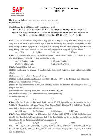 Trang 83/305
ĐỀ THI THỬ QUỐC GIA NĂM 2015
ĐỀ SỐ 15
Họ và tên thí sinh: ………………………….………………..
Số báo danh: …………………………………………………
Cho biết nguyên tử khối (theo đvC) của các nguyên tố:
H = 1; He = 4; Li = 7; Be = 9; C = 12; N = 14; O = 16; Na = 23; Mg = 24; Al = 27; S = 32;
Cl = 35,5; K = 39; Ca = 40; Cr = 52; Mn = 55; Fe = 56; Cu = 64; Zn = 65; Br = 80; Rb = 85;
Sr = 88; Ag = 108; Sn = 119; Cs = 133; Ba = 137; Pb = 207; I = 127; F = 19.
Câu 1: Hòa tan hoàn toàn 8,862 gam hỗn hợp gồm Al và Mg vào dung dịch HNO3 loãng, thu được
dung dịch X và 3,136 lít (ở đktc) hỗn hợp Y gồm hai khí không màu, trong đó có một khí hóa nâu
trong không khí. Khối lượng của Y là 5,18 gam. Nếu cho dung dịch NaOH dư vào dung dịch X và đun
nóng, không có khí mùi khai thoát ra. Phần trăm khối lượng của Al trong hỗn hợp ban đầu là
A. 11,37% B. 11,54% C. 18,28% D. 12,80%
Câu 2: Độ linh động của nguyên tử H trong nhóm OH của các chất C2H5OH (1), C6H5OH (2), H2O
(3), HCOOH (4), CH3COOH (5) tăng dần theo thứ tự nào:
A. (3)<(2)<(1)<(5)<(4) B. (5)<(4)<(2)<(1)<(3)
C. (1)<(3)<(2)<(4)<(5) D. (1)<(3)<(2)<(5)<(4)
Câu 3: Cho các khẳng định sau:
(1) Phản ứng tạo este của glucozơ với anhiđrit axetic chứng minh glucozơ có mạch cacbon không phân
nhánh.
(2) Saccarozơ chỉ có cấu trúc dạng mạch vòng.
(3) Phản ứng tách nước từ ancol no, đơn chức bậc 1 (H2SO4, 1800
C) ta thu được duy nhất một olefin.
(4) HNO3 đặc nóng hòa tan được SiO2.
(5) Khi đốt cháy hoàn toàn một axit no, đơn chức hay một este no, đơn chức đều thu được số mol CO2
bằng số mol H2O.
(6) Ancol no, đơn chức hay ete no, đơn chức có CTT là CnH2n+2O.
(7). Oxi hóa ancol bậc 1 với CuO luôn thu được anđehit tương ứng.
Số khẳng định đúng là:
A. 3 B. 4 C. 2 D. 5
Câu 4: Hỗn hợp X gồm Na, Ba, Na2O, BaO. Hòa tan hết 107,9 gam hỗn hợp X vào nước thu được
7,84 lít H2 (đktc) và dung dịch kiềm Y trong đó có 28 gam NaOH. Hấp thụ 17,92 lít khí SO2 (đktc) vào
dung dịch Y thu được m gam kết tủa. Giá trị của m là:
A. 130,2 gam B. 173,6 gam C. 108,5 gam D. 21,7 gam
Câu 5: Cho 4,48 lít CO2 (đktc) vào 400ml dung dịch hỗn hợp KOH 0,25M và K2CO3 0,4M được dung
dịch X. Cho dung dịch BaCl2 dư vào dung dịch X thu được kết tủa, lọc lấy kết tủa đem nung đến khối
lượng không đổi thu được m gam chất rắn. Giá trị của m là:
A. 21,67 B. 9,18 C. 71,91 D. 48,96
Câu 6: Cho các chất: CH3COONH4; Na2CO3; Ba(OH)2; Al2O3; CH3COONa; C6H5ONa; Zn(OH)2;
NH4Cl; KHCO3; NH4HSO4; Al; (NH4)2CO3. Số chất khi cho vào dung dịch HCl hay dung dịch NaOH
đều cho phản ứng là
 