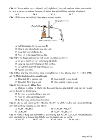 Trang 85/305
Câu 18: Cho các polime sau: tơ nilon-6,6, poli(vinyl clorua), thủy tinh plexiglas, teflon, nhựa novolac,
tơ visco, tơ nitron, cao su buna. Trong đó, số polime được điều chế bằng phản ứng trùng hợp là
A. 5 B. 4 C. 6 D. 7
Câu 19:Hiện tượng nào dưới đây không xảy ra trong thí nghiệm:
A. CuO từ màu đen chuyển sang màu đỏ
B. Bông từ màu trắng chuyển sang màu xanh
C. Dung dịch nước vôi bị vẩn đục
D. Nước vôi bị hút ngược theo ống dẫn.
Câu 20:Dây Cu đã cạo sạch cắm vào bình hoa thì hoa sẽ tươi lâu hơn vì:
A. Có tạo ra một số ion Cu2+
có tác dụng diệt khuẩn.
B. Cung cấp nguyên tố vi lượng cần thiết cho hoa.
C. Cu kích thích quá trình tăng trưởng của hoa.
D. Nguyên nhân khác.
Câu 21:Phản ứng tổng hợp amoniac trong công nghiệp xảy ra theo phương trình: N2 + 3H2⇆ 2NH3;
H < 0. Muốn tăng hiệu suất tạo sản phẩm cần:
A. Tăng nhiệt độ và giảm áp suất B. Giảm nhiệt độ và tăng áp suất
C. Tăng nhiệt độ và tăng áp suất D. Giảm nhiệt độ và giảm áp suất
Câu 22: Điều nào sau đây không đúng:
A. Chất dẻo là những vật liệu bị biến dạng dưới tác dụng của nhiệt độ và áp suất mà vẫn giữ
nguyên dạng đó khi thôi tác dụng.
B. Tơ visco, tơ axetat là những tơ tổng hợp.
C. Nilon-6,6 và tơ capron là poliamit
D. Tơ tằm, bông, len là polime thiên nhiên
Câu 23: Cho các chất và ion sau: Cl-
, NH3, Na, HCl, O2-
, Fe2+
, SO2, Cl2. Các chất và ion chỉ thể hiện
được tính khử trong phản ứng oxi hóa - khử là
A. Na, O2-
, NH3, HCl B. Cl-
, Na, O2-
, NH3, Fe2+
C. Cl-
, Na, O2-
D. Na, O2-
, NH3, HCl, Fe2+
Câu 24: Rót từ từ dung dịch HCl 0,1M vào 200 ml dung dịch NaAlO2 0,2M. Khối lượng kết tủa thu
được phụ thuộc vào V (l) dung dịch HCl như sau: Giá trị của b và a lần lượt là:
A. 1 và 0,2 B. 0,2 và 1,2 C. 0,4 và 1,6 D. 0,4 và 1,2
 
