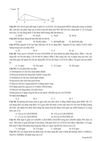 Trang 86/305
Câu 25: Cho 36,56 gam hỗn hợp X gồm Cu và FeCO3 vào dung dịch HNO3 loãng đun nóng và khuấy
đều. Sau khi các phản ứng xảy ra hoàn toàn thu được khí NO; 448 ml CO2; dung dịch Y và 22,4 gam
kim loại. Cô cạn dung dịch Y thu được khối lượng chất rắn khan là:
A. 38,82 B. 36,24 C. 39,62 D. 38,38
Câu 26:Chất được dùng để làm khô khí clo ẩm là:
A. CaO B. Na2SO3 khan C. dd NaOH đặc D. dd H2SO4 đặc
Câu 27:Một nguyên tố R tạo hợp chất khí với H có dạng RH3. Nguyên tố này chiếm 25,93% khối
lượng trong oxit cao nhất. R là:
A. Al B. N C. P D. As
Câu 28: Trộn ancol C3H7OH với axit CH3COOH rồi chia thành hai phần bằng nhau. Phần 1 cho tác
dụng hết với Na thu được 3,36 lít khí H2 (đktc). Phần 2 đun nóng cho xảy ra phản ứng este hóa, sau
một thời gian, để nguội rồi cho tác dụng hết với Na, thu được 2,24 lít H2 (đktc). Số gam este tạo thành
là:
A. 5,1 gam B. 10,2 gam C. 15,3 gam D. 20,4 gam
Câu 29: Có các phát biểu sau đây:
1) Amilopectin có cấu trúc mạch phân nhánh.
2) Glucozơ bị khử bởi dung dịch AgNO3 trong NH3.
3) Xenlulozơ có cấu trúc mạch phân nhánh.
4) Saccarozơ làm mất màu nước brom.
5) Glucozơ tồn tại ở dạng mạch hở và dạng mạch vòng.
6) Ở dạng mạch hở, glucozơ có 5 nhóm -OH kề nhau.
7) Glucozơ tác dụng được với nước brom.
8) Khi glucozơ ở dạng vòng thì tất cả các nhóm -OH đều tạo ete với CH3OH.
Số nhận định đúng là:
A. 6. B. 4. C. 5. D. 7.
Câu 30: Xà phòng hóa hoàn toàn m gam một este đơn chức A bằng 200ml dung dịch KOH 1M. Cô
cạn dung dịch sau phản ứng được 19,3 gam chất rắn khan và hơi một ancol B. Oxi hóa B bằng lượng
dư CuO, sản phẩm thu được đem tráng bạc hoàn toàn thu được 64,8 gam Ag. Khối lượng m và công
thức của A là:
A. 12,9 g và C2H3COOCH3 B. 13,2 g và C2H5COOCH3
C. 17,2 g và C2H3COOCH3 D. 26,4 g và CH3COOC2H5
Câu 31: Hỗn hợp X gồm có C2H5OH. C2H5COOH, CH3CHO trong đó C2H5OH chiếm 50% theo số
mol. Đốt cháy m gam hỗn hợp X thu được 3,06 gam H2O và 3,136 lít CO2( đktc). Mặt khác 13,2 gam
hỗn hợp X thực hiện phản ứng tráng bạc thấy có x gam Ag kết tủa. Giá trị của x là:
A. 10,8 gam B. 2,16 gam C. 8,64 gam D. 4,32 gam
Câu 32: Cho các dung dịch sau phản ứng với nhau từng đôi một ở nhiệt độ thường: BaCl2; NaHCO3;
Na2CO3; NaHSO4. Số phản ứng xảy ra là
 