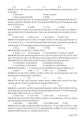 Trang 87/305
A. 2 B. 1 C. 3 D. 4
Câu 33: Cho các chất lỏng sau: axit axetic, glixerol, triolein. Để phân biệt các chất lỏng trên, có thể
chỉ cần dùng:
A. Nước brom B. Nước và quỳ tím
C. Nước và dung dịch NaOH D. NaOH
Câu 34: Hòa tan hết m gam AlCl3 vào nước được dung dịch X. Cho 110ml dung dịch KOH 3M vào X,
thu được a gam kết tủa. Mặt khác, nếu cho 150 ml dung dịch KOH 3M vào X thì cũng thu được a gam
kết tủa. Giá trị của m là
A. 14,685 B. 18,690 C. 17,710 D. 20,025
Câu 35: Điện phân với (điện cực trơ) một dung dịch gồm NaCl và CuSO4 có cùng số mol, đến khi ở
catot xuất hiện bọt khí thì dừng điện phân. Trong cả quá trình điện phân trên, sản phẩm thu được ở
anot là
A. khí Cl2 và H2. B. khí Cl2 và O2. C. chỉ có khí Cl2. D. khí H2 và O2.
Câu 36: X là tetrapeptit Ala-Gly-Val-Ala, Y là tripeptit Val-Gly-Val. Đun nóng m gam hỗn hợp X và
Y có tỉ lệ số mol X Yn :n = 1:3với 780 ml dung dịch NaOH 1M (vừa đủ), sau khi phản ứng kết thúc thu
được dung dịch Z. Cô cạn dung dịch thu được 94,98 gam muối. Giá trị của m là:
A. 68,1g B. 64,86g C. 77,04g D. 65,13g
Câu 37:Tên quốc tế của ancol CH3 - CH(OH) - CH3 là:
A. Propan - 2 - ol B. Ancol propylic C. Ancol isopropylic D. Ancol sec - propylic
Câu 38: Đốt cháy hoàn toàn hỗn hợp gồm hai este no, đơn chức mạch hở cần 5,68 g khí oxi và thu
được 3,248 lít khí CO2 (đktc). Cho hỗn hợp este trên tác dụng vừa đủ với KOH thu được hai rượu là
đồng đẳng kế tiếp và 3,92 gam muối của một axit hữu cơ. Công thức cấu tạo của hai este là
A. C3H7COOCH3 và CH3COOC2H5 B. HCOOCH3 và HCOOC2H5
C. C2H5COOCH3 và CH3COOCH3 D. CH3COOCH3 và CH3COOC2H5
Câu 39:Cho hỗn hợp But – 1 – in và hiđro dư qua xúc tác Pd/PbCO3 đun nóng, sản phẩm tạo ra là:
A. Butan B. But – 1 – en C. But – 2 – en D. Isobutilen
Câu 40: Cho các chất: FeCO3, Fe(NO3)2, Fe2(SO4)3, FeSO4, FeS, CuS. Số lượng chất có thể có khí
thoát ra khi cho vào dung dịch HCl và đun nhẹ là:
A. 6 B. 3 C. 5 D. 4
Câu 41: Cho các chất: etilen; saccarozơ; axetilen; fructozơ; anđehit axetic; tinh bột; axit fomic;
xenlulozơ; glucozơ. Số chất có thể phản ứng với dung dịch AgNO3/NH3 là
A. 3 B. 7 C. 5 D. 6
Câu 42: Cho a gam bột Fe vào 400 ml dung dịch hỗn hợp gồm Cu(NO3)2 0,4M và H2SO4 0,5M. Sau
khi các phản ứng xảy ra hoàn toàn, thu được 0,8a gam hỗn hợp bột kim loại và V lít khí NO (sản phẩm
khử duy nhất, ở đktc). Giá trị của a và V lần lượt là:
A. 30,8 và 2,24 B. 17,8 và 4,48 C. 20,8 và 4,48 D. 35,6 và 2,24
Câu 43: Hỗn hợp X chứa: K2O; NH4Cl; KHCO3 và BaCl2 có số mol bằng nhau. Cho X vào nước dư
đun nóng, dung dịch thu được chứa chất tan là
A. KCl; BaCl2 B. KCl; KOH C. KCl; KHCO3; BaCl2 D. KCl
Câu 44: Chất X tác dụng với dung dịch NaOH cho dung dịch X1. Cô cạn X1 được chất rắn X2 và hỗn
hợp hơi X3. chưng cất X3 thu được X4. Cho X4 tráng gương được sản phẩm X5. Cho X5 tác dụng với
dung dịch NaOH lại thu được X2. công thức cấu tạo của X là:
 