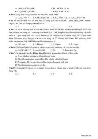 Trang 88/305
A. HCOO-C(CH3)=CH2 B. HCOOCHCHCH3
C. CH2CH-CH2-OCOH D. CH2CH-OCOCH3
Câu 45:Công thức chung của amin no, đơn chức, mạch hở là:
A. CnH2n-1N (n  2) B. CnH2n-5N (n  6) C. CnH2n+1N (n  2) D. CnH2n+3N (n  1)
Câu 46: Cho Ba kim loại lần lượt vào các dung dịch sau: NaHCO3, CuSO4, (NH4)2CO3, NaNO3,
MgCl2, Na2SiO3. Số dung dịch tạo kết tủa là
A. 5 B. 4 C. 2 D. 3
Câu 47: Cho 50 ml dung dịch A chứa RCOOH và RCOOM (M: kim loại kiềm) với tổng số mol 2 chất
là 0,035 mol, tác dụng với 12ml dung dịch Ba(OH)2 1,25 M. Sau phản ứng để trung hòa dung dịch cần
thêm 3,75 gam dung dịch HCl 14,6%. Sau đó cô cạn dung dịch dịch thì thu được 5,4325 gam muối
khan. Nếu đem 50 ml dung dịch A ở trên tác dụng với 20 ml dung dịch NaOH 1M, phản ứng hoàn
toàn, cô cạn dung dịch thì khối lượng chất rắn thu được là:
A. 2,87 gam. B. 3,43 gam. C. 3,39 gam. D. 3,19 gam.
Câu 48: Không thể phân biệt glucozơ và saccarozơ bằng phản ứng với chất nào sau đây:
A. Cu(OH)2/OH-
, t0
B. AgNO3/NH3 C. Na D. Dung dịch Br2
Câu 49: So sánh nào sau đây không đúng khi nói về ăn mòn điện hóa và sự điện phân:
A. Trong hệ phản ứng đều có dòng điện một chiều
B. Đều diễn ra các phản ứng oxi hóa- khử trên bề mặt các điện cực
C. Ở anot đều diễn ra quá trình oxi hóa, catot diễn ra quá trình khử
D. Anot là cực dương, catot là cực âm
Câu 50: Số nguyên tố mà nguyên tử của nó ở trạng thái cơ bản có tổng số electron trên các phân lớp s
bằng 7 là:
A. 11 B. 1 C. 9 D. 3
 