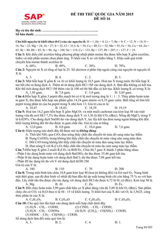 Trang 89/305
ĐỀ THI THỬ QUỐC GIA NĂM 2015
ĐỀ SỐ 16
Họ và tên thí sinh: ………………………….………………..
Số báo danh: …………………………………………………
Cho biết nguyên tử khối (theo đvC) của các nguyên tố: H = 1; He = 4; Li = 7; Be = 9; C = 12; N = 14; O =
16; Na = 23; Mg = 24; Al = 27; S = 32; Cl = 35,5; K = 39; Ca = 40; Cr = 52; Mn = 55; Fe = 56; Cu = 64; Zn =
65; Br = 80; Rb = 85; Sr = 88; Ag = 108; Sn = 119; Cs = 133; Ba = 137; Pb = 207; I = 127; F = 19.
Câu 1: Khi điều chế axetilen bằng phương pháp nhiệt phân metan thu được hỗn hợp X gồm axetilen,
hiđro và một phần metan chưa phản ứng. Tỉ khối của X so với hiđro bằng 5. Hiệu suất quá trình
chuyển hóa metan thành axetilen là
A. 60%. B. 40%. C. 30%. D. 70%.
Câu 2: Nguyên tử X có tổng số hạt là 25. Số electron ở phân lớp ngoài cùng của nguyên tử nguyên tố
X là
A. 3. B. 4. C. 2. D. 5.
Câu 3: Một hỗn hợp X gồm K và Al có khối lượng là 10,5 gam. Hoà tan X trong nước thì hỗn hợp X
tan hết cho ra dung dịch A. Thêm từ từ dung dịch HCl 1M vào dung dịch A. Ban đầu không có kết tủa.
Khi thể tích dung dịch HCl 1M thêm vào là 100 ml thì bắt đầu có kết tủa. Khối lượng K có trong X là:
A. 1,95 gam. B. 7,8 gam. C. 3,9 gam. D. 5,85 gam.
Câu 4:Hỗn hợp X gồm 3 peptit đều mạch hở có tỉ lệ mol tương ứng là 1 : 1 : 3. Thủy phân hoàn toàn
m gam X, thu được hỗn hợp sản phẩm gồm 14,24 gam alanin và 8,19 gam valin. Biết tổng số liên kết
peptit trong phân tử của ba peptit trong X nhỏ hơn 13. Giá trị của m là:
A. 18,47 B. 18,83 C. 18,29 D. 19,19
Câu 5: Hoà tan 14,2 gam hỗn hợp X gồm MgCO3 và một muối cacbonat của kim loại M vào một
lượng vừa đủ axit HCl 7,3% thu được dung dịch Y và 3,36 lít khí CO2 (đktc). Nồng độ MgCl2 trong Y
là 6,028%. Cho dung dịch NaOH dư vào dung dịch Y, lọc lấy kết tủa đem nung ngoài không khí đến
khối lượng không đổi thì thu được m gam chất rắn. Giá trị của m bằng
A. 12,0 gam. B. 8,0 gam. C. 10,4 gam. D. 7,6 gam.
Câu 6: Hiện tượng nào dưới đây đã được mô tả không đúng:
A. Thổi khí NH3 qua CrO3 đun nóng thấy chất rắn chuyển từ màu đỏ sang màu lục thẫm.
B. Nung Cr(OH)2 trong không khí thấy chất rắn chuyển từ màu vàng nâu sang màu đen.
C. Đốt CrO trong không khí thấy chất rắn chuyển từ màu đen sang màu lục thẫm.
D. Đun nóng S với K2Cr2O7 thấy chất rắn chuyển từ màu da cam sang màu lục thẫm.
Câu 7:Hỗn hợp X gồm 2 muối R2CO3 và RHCO3. Chia 44,7 gam X thành 3 phần bằng nhau:
- Phần I tác dụng hoàn toàn với dung dịch Ba(OH)2 dư thu được 35,46 gam kết tủa.
- Phần II tác dụng hoàn toàn với dung dịch BaCl2 dư thu được 7,88 gam kết tủa.
- Phần III tác dụng tối đa với V ml dung dịch KOH 2M.
Giá trị của V là:
A. 180 B. 110 C. 70 D. 200
Câu 8: Trong một bình kín chứa 10,8 gam kim loại M (hoá trị không đổi) và 0,6 mol O2. Nung bình
một thời gian, sau đó đưa bình về nhiệt độ ban đầu thì áp suất trong bình chỉ còn bằng 75 % so với ban
đầu. Lấy chất rắn thu được cho tác dụng với dung dịch HCl dư được 6,72 lít H2 (ở đktc). Kim loại M là
A. Mg. B. Al. C. Zn. D. Fe.
Câu 9: Đốt cháy hoàn toàn 3,99 gam chất hữu cơ X phải dùng vừa đủ 5,88 lít khí O2 (đktc). Sản phẩm
cháy chỉ có CO2 và H2O theo tỉ lệ 44 : 15 về khối lượng. Tỉ khối hơi của X đối với O2 là 3,5625, công
thức phân tử của X là:
A. C6H12O2. B. C6H10O. C. C6H10O2. D. C5H10O2.
Câu 10: Cho quỳ tím lần lượt vào dung dịch mỗi hợp chất dưới đây
(1) H2N – CH2 – COOH; (2) ClNH3 – CH2 – COOH;
(3) H2N – CH2 – COONa (4) H2N –[CH2]2 – CH(NH2) – COOH;
(5) HOOC – CH2 – CH(NH2) – COOH.
Số dung dịch làm đổi màu quỳ tím là:
A. 3. B. 2. C. 4. D. 1.
 