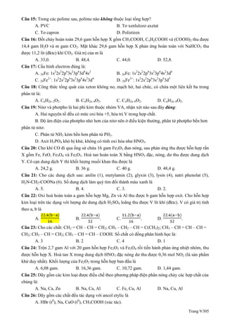 Trang 9/305
Câu 15: Trong các polime sau, polime nào không thuộc loại tổng hợp?
A. PVC B. Tơ xenlulozơ axetat
C. Tơ capron D. Polistiren
Câu 16: Đốt cháy hoàn toàn 29,6 gam hỗn hợp X gồm CH3COOH, CxHyCOOH và (COOH)2 thu được
14,4 gam H2O và m gam CO2. Mặt khác 29,6 gam hỗn hợp X phản ứng hoàn toàn với NaHCO3 thu
được 11,2 lít (đktc) khí CO2. Giá trị của m là
A. 33,0. B. 48,4. C. 44,0. D. 52,8.
Câu 17: Cấu hình electron đúng là:
A. 26Fe: 1s2
2s2
2p6
3s2
3p6
3d4
4s2
B. 26Fe: 1s2
2s2
2p6
3s2
3p6
4s2
3d6
C. 26Fe2+
: 1s2
2s2
2p6
3s2
3p6
4s2
3d4
D. 26Fe3+
: 1s2
2s2
2p6
3s2
3p6
3d5
Câu 18: Công thức tổng quát của xeton không no, mạch hở, hai chức, có chứa một liên kết ba trong
phân tử là:
A. CnH2n–2O2. B. CnH2n–4O2. C. CnH2n–6O2. D. CnH2n–8O2.
Câu 19: Nitơ và photpho là hai phi kim thuộc nhóm VA, nhận xét nào sau đây đúng:
A. Hai nguyên tố đều có mức oxi hóa +5, hóa trị V trong hợp chất.
B. Độ âm điện của photpho nhỏ hơn của nitơ nên ở điều kiện thường, phân tử photpho bền hơn
phân tử nitơ.
C. Phân tử NH3 kém bền hơn phân tử PH3.
D. Axit H3PO4 khó bị khử, không có tính oxi hóa như HNO3.
Câu 20: Cho khí CO đi qua ống sứ chứa 16 gam Fe2O3 đun nóng, sau phản ứng thu được hỗn hợp rắn
X gồm Fe, FeO, Fe3O4 và Fe2O3. Hoà tan hoàn toàn X bằng HNO3 đặc, nóng, dư thu được dung dịch
Y. Cô cạn dung dịch Y thì khối lượng muối khan thu được là
A. 24,2 g. B. 36 g. C. 40 g. D. 48,4 g.
Câu 21: Cho các dung dịch sau: anilin (1), metylamin (2), glyxin (3), lysin (4), natri phenolat (5),
H2N-CH2-COONa (6). Số dung dịch làm quỳ tím đổi thành màu xanh là
A. 5. B. 4. C. 3. D. 2.
Câu 22: Oxi hoá hoàn toàn a gam hỗn hợp Mg, Zn và Al thu được b gam hỗn hợp oxit. Cho hỗn hợp
kim loại trên tác dụng với lượng dư dung dịch H2SO4 loãng thu được V lít khí (đktc). V có giá trị tính
theo a, b là
A. . B. . C. . D. .
Câu 23: Cho các chất: CH2 = CH – CH = CH2; CH3 – CH2 – CH = C(CH3)2; CH3 – CH = CH – CH =
CH2; CH3 – CH = CH2; CH3 – CH = CH – COOH. Số chất có đồng phân hình học là:
A. 3 B. 2 C. 4 D. 1
Câu 24: Trộn 2,7 gam Al với 20 gam hỗn hợp Fe2O3 và Fe3O4 rồi tiến hành phản ứng nhiệt nhôm, thu
được hỗn hợp X. Hoà tan X trong dung dịch HNO3 đặc nóng dư thu được 0,36 mol NO2 (là sản phẩm
khử duy nhất). Khối lượng của Fe2O3 trong hỗn hợp ban đầu là
A. 6,08 gam. B. 16,36 gam. C. 10,72 gam. D. 1,44 gam.
Câu 25: Dãy gồm các kim loại được điều chế theo phương pháp điện phân nóng chảy các hợp chất của
chúng là:
A. Na, Ca, Zn B. Na, Ca, Al C. Fe, Cu, Al D. Na, Cu, Al
Câu 26: Dãy gồm các chất đều tác dụng với ancol etylic là
A. HBr (t0
), Na, CuO (t0
), CH3COOH (xúc tác).
 