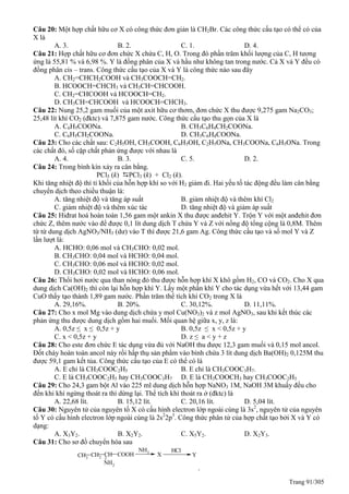 Trang 91/305
Câu 20: Một hợp chất hữu cơ X có công thức đơn giản là CH2Br. Các công thức cấu tạo có thể có của
X là
A. 3. B. 2. C. 1. D. 4.
Câu 21: Hợp chất hữu cơ đơn chức X chứa C, H, O. Trong đó phần trăm khối lượng của C, H tương
ứng là 55,81 % và 6,98 %. Y là đồng phân của X và hầu như không tan trong nước. Cả X và Y đều có
đồng phân cis – trans. Công thức cấu tạo của X và Y là công thức nào sau đây
A. CH2=CHCH2COOH và CH3COOCH=CH2.
B. HCOOCH=CHCH3 và CH3CH=CHCOOH.
C. CH2=CHCOOH và HCOOCH=CH2.
D. CH3CH=CHCOOH và HCOOCH=CHCH3.
Câu 22: Nung 25,2 gam muối của một axit hữu cơ thơm, đơn chức X thu được 9,275 gam Na2CO3;
25,48 lít khí CO2 (đktc) và 7,875 gam nước. Công thức cấu tạo thu gọn của X là
A. C6H5COONa. B. CH3C6H4CH2COONa.
C. C6H5CH2COONa. D. CH3C6H4COONa.
Câu 23: Cho các chất sau: C2H5OH, CH3COOH, C6H5OH, C2H5ONa, CH3COONa, C6H5ONa. Trong
các chất đó, số cặp chất phản ứng được với nhau là
A. 4. B. 3. C. 5. D. 2.
Câu 24: Trong bình kín xảy ra cân bằng.
PCl5 (k) PCl3 (k) + Cl2 (k).
Khi tăng nhiệt độ thì tỉ khối của hỗn hợp khí so với H2 giảm đi. Hai yếu tố tác động đều làm cân bằng
chuyển dịch theo chiều thuận là:
A. tăng nhiệt độ và tăng áp suất B. giảm nhiệt độ và thêm khí Cl2
C. giảm nhiệt độ và thêm xúc tác D. tăng nhiệt độ và giảm áp suất
Câu 25: Hiđrat hoá hoàn toàn 1,56 gam một ankin X thu được anđehit Y. Trộn Y với một anđehit đơn
chức Z, thêm nước vào để được 0,1 lít dung dịch T chứa Y và Z với nồng độ tổng cộng là 0,8M. Thêm
từ từ dung dịch AgNO3/NH3 (dư) vào T thì được 21,6 gam Ag. Công thức cấu tạo và số mol Y và Z
lần lượt là:
A. HCHO: 0,06 mol và CH3CHO: 0,02 mol.
B. CH3CHO: 0,04 mol và HCHO: 0,04 mol.
C. CH3CHO: 0,06 mol và HCHO: 0,02 mol.
D. CH3CHO: 0,02 mol và HCHO: 0,06 mol.
Câu 26: Thổi hơi nước qua than nóng đỏ thu được hỗn hợp khí X khô gồm H2, CO và CO2. Cho X qua
dung dịch Ca(OH)2 thì còn lại hỗn hợp khí Y. Lấy một phần khí Y cho tác dụng vừa hết với 13,44 gam
CuO thấy tạo thành 1,89 gam nước. Phần trăm thể tích khí CO2 trong X là
A. 29,16%. B. 20%. C. 30,12%. D. 11,11%.
Câu 27: Cho x mol Mg vào dung dịch chứa y mol Cu(NO3)2 và z mol AgNO3, sau khi kết thúc các
phản ứng thu được dung dịch gồm hai muối. Mối quan hệ giữa x, y, z là:
A. 0,5z ≤ x ≤ 0,5z + y B. 0,5z ≤ x < 0,5z + y
C. x < 0,5z + y D. z ≤ a < y + z
Câu 28: Cho este đơn chức E tác dụng vừa đủ với NaOH thu được 12,3 gam muối và 0,15 mol ancol.
Đốt cháy hoàn toàn ancol này rồi hấp thụ sản phẩm vào bình chứa 3 lít dung dịch Ba(OH)2 0,125M thu
được 59,1 gam kết tủa. Công thức cấu tạo của E có thể có là
A. E chỉ là CH3COOC2H5 B. E chỉ là CH3COOC3H7.
C. E là CH3COOC2H5 hay CH3COOC3H7 D. E là CH3COOCH3 hay CH3COOC2H5
Câu 29: Cho 24,3 gam bột Al vào 225 ml dung dịch hỗn hợp NaNO3 1M, NaOH 3M khuấy đều cho
đến khi khí ngừng thoát ra thì dừng lại. Thể tích khí thoát ra ở (đktc) là
A. 22,68 lít. B. 15,12 lít. C. 20,16 lít. D. 5,04 lít.
Câu 30: Nguyên tử của nguyên tố X có cấu hình electron lớp ngoài cùng là 3s2
, nguyên tử của nguyên
tố Y có cấu hình electron lớp ngoài cùng là 2s2
2p3
. Công thức phân tử của hợp chất tạo bởi X và Y có
dạng:
A. X3Y2. B. X2Y2. C. X5Y2. D. X2Y3.
Câu 31: Cho sơ đồ chuyển hóa sau
CH3
CH2
CH
NH2
COOH
HCl
X
NH3
Y
.
 