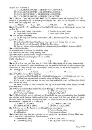 Trang 92/305
Các chất X và Y lần lượt là
A. CH3CH2CH(NH2)COONH4 và CH3CH2CH(NH3Cl)COONH4.
B. CH3CH2CH(NH2)COONH4 và CH3CH2CH(NH3Cl)COOH.
C. CH3CH2CH(NH2)COOH và CH3CH2CH(NH3Cl)COONH4.
D. CH3CH2CH(NH2)COONH4 và CH3CH2CH(NH2)COOH.
Câu 32: Hoà tan 17 gam hỗn hợp NaOH, KOH, Ca(OH)2 vào nước được 500 gam dung dịch X. Để
trung hoà 50 gam dung dịch X cần dùng 40 gam dung dịch HCl 3,65%. Cô cạn dung dịch sau khi trung
hoà thu được khối lượng muối khan là
A. 1,58 gam. B. 2,44 gam. C. 3,16 gam. D. 1,22 gam.
Câu 33: Có sơ đồ: X  Y  polibutađien. Chất X có thể là một trong các chất trong dãy các hóa chất
nào dưới đây:
A. Ancol etylic, butan, vinylaxetilen. B. Axetilen, ancol etylic, butan.
C. Vinylaxetilen, etilen, butan. D. Ancol etylic, etilen, butan.
Câu 34: Chọn phát biểu đúng:
A. Khi đốt cháy hoàn toàn một hidrocacbon X bất kì, nếu thu được số mol CO2 bằng số mol
H2O thì X là anken.
B. Những hợp chất hữu cơ khác nhau có cùng phân tử khối là đồng phân của nhau.
C. Khi đun C2H5Br với dung dịch KOH chỉ thu được etilen.
D. Hiện nay phương pháp chủ yếu để sản xuất axit axetic là cho CH3OH tác dụng với CO.
Câu 35:Cho các phát biểu:
(a) Trong một phân tử tristearin có chứa 3 liên kết pi.
(b) Chất béo nhẹ hơn nước, không tan trong nước
(c) Chất béo bị thủy phân hoàn toàn trong môi trường axit
(d) Chất béo là trieste của etylen glicol với các axit béo
Số phát biểu đúng là:
A. 4 B. 1 C. 2 D. 3
Câu 36: X, Y, Z có cùng công thức phân tử C3H6O2. Biết: X làm tan đá vôi; Y không tác dụng được
với NaOH; tác dụng với Na; tham gia phản ứng tráng bạc; oxi hóa với xúc tác thích hợp thu được hợp
chất đa chức; Z không tham gia phản ứng tráng bạc; không tác dụng với NaOH; tác dụng với Na. Số
CTCT phù hợp với X, Y, Z là:
A. 1; 1; 2. B. 1; 2; 2. C. 1; 1; 1. D. 1; 1; 3.
Câu 37: Phát biểu nào sau đâykhôngđúng:
A. Các amino axit là những chất rắn kết tinh, dễ tan trong nước và có nhiệt độ nóng chảy cao.
B. Tính bazơ của amoniac mạnh hơn anilin nhưng lại yếu hơn etylamin.
C. Các peptit và protein có phản ứng màu biure, hoà tan Cu(OH)2 trong NaOH cho hợp chất có
màu xanh lam đặc trưng.
D. Anilin tác dụng vừa đủ với dung dịch HCl, lấy sản phẩm thu được cho tác dụng với NaOH
lại thu được anilin.
Câu 38:Nước tự nhiên có chứa ion nào sau đây thì được gọi là nước cứng toàn phần:
A. HCO3
-
, Ca2+
, Mg2+
B. HCO3
-
, Cl-
, SO4
2-
, Na+
C. Cl-
, SO4
2-
, Mg2+
, HCO3
-
D. Cl-
, Ca2+
, Mg2+
, SO4
2-
Câu 39: Hỗn hợp Z gồm hai axit cacboxylic no, đơn chức kế tiếp nhau trong dãy đồng đẳng. Đốt cháy
hoàn toàn hỗn hợp Z thu được khối lượng H2O ít hơn khối lượng CO2 là 5,46 gam. Nếu lấy 1/2 lượng
hỗn hợp Z ở trên cho tác dụng với dung dịch NaOH vừa đủ thì sau phản ứng thu được 3,9 gam hỗn
hợp muối khan. Công thức hai axit trong Z là
A. HCOOH và CH3COOH. B. C2H3COOH và C3H5COOH.
C. C2H5COOH và C3H7COOH. D. CH3COOH và C2H5COOH.
Câu 40:Polime nào sau đây được tổng hợp bằng phản ứng trùng ngưng:
A. poliacrilonitrin B. Poli(metyl metacrylat)
C. polibutadien D. Poli(etylen-terephtalat)
Câu 41: Điện phân dung dịch BaCl2 với điện cực trơ, màng ngăn xốp, sau một thời gian thấy ở anot
thoát ra 1,68 lít một chất khí (đktc). Ở catot thu được:
A. 0,84 lít khí O2 (đktc). B. 3,36 lít khí H2 (đktc).
C. 1,68 lít khí H2 (đktc). D. 10,125 gam Ba bám vào điện cực.
 