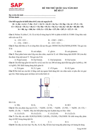 Trang 94/305
ĐỀ THI THỬ QUỐC GIA NĂM 2015
ĐỀ SỐ 17
Họ và tên thí sinh: ………………………….………………..
Số báo danh: …………………………………………………
Cho biết nguyên tử khối (theo đvC) của các nguyên tố:
H = 1; He = 4; Li = 7; Be = 9; C = 12; N = 14; O = 16; Na = 23; Mg = 24; Al = 27; S = 32;
Cl = 35,5; K = 39; Ca = 40; Cr = 52; Mn = 55; Fe = 56; Cu = 64; Zn = 65; Br = 80; Rb = 85;
Sr = 88; Ag = 108; Sn = 119; Cs = 133; Ba = 137; Pb = 207; I = 127; F = 19.
Câu 1: Polime X (chứa C, H, Cl) có hệ số trùng hợp là 560 và phân tử khối là 35.000. Công thức một
mắt xích của X là
A. – CH = CCl – . B. – CHCl – CHCl – .
C. – CH2 – CHCl – . D. – CCl = CCl – .
Câu 2: Hợp chất hữu cơ X có công thức cấu tạo thu gọn: HOOCCH2CH2CH(NH2)COOH. Tên gọi của
X là:
A. alanin. B. axit ađipic. C. glixin. D. axit glutamic.
Câu 3: Thuỷ phân hoàn toàn 8,8g este đơn chức, mạch hở X với 100ml dung dịch KOH 1M (vừa đủ)
thu được 4,6g một ancol Y. Tên gọi của X là:
A. Propyl axetat. B. Etyl fomiat. C. Etyl propionat. D. Etyl axetat.
Câu 4: Cho hỗn hợp gồm 0,4 mol Fe và 0,2 mol Zn vào 200 ml dung dịch hỗn hợp gồm Cu(NO3)2 1M
và AgNO3 3M. Khối lượng dung dịch giảm là
A. 53,4 gam. B. 21,1 gam. C. 47,8 gam. D. 42,2 gam.
Câu 5:Thử tính tan của khí A bằng cách úp ngược bình đựng khí vào chậu nước có pha sẵn vài giọt
quỳ tím. Hiện tượng quan sát được mô tả như hình vẽ:
Khí A là:
A. NH3 B. O2 C. N2 D. HCl
Câu 6: Cho các phản ứng sau:(1) Cl2 + NaOH; (2) SO2 + NaOH; (3) NO2 + NaOH; (4) CO2 +
NaOH; (5) Br2 + NaOH; Hãy cho biết phản ứng nào là phản ứng oxi hóa - khử:
A. (1) (3) (5). B. (1) (2) (5). C. (1) (2) (4). D. (1) (2) (3).
Câu 7: Cho dãy các chất: H2NCH2COOH, C2H5NH2, CH3NH2, CH3COOH. Số chất trong dãy phản
ứng với HCl trong dung dịch là:
A. 2. B. 1. C. 3. D. 4.
Câu 8: Cho dãy các kim loại: Na, Ba, Al, K, Mg. Số kim loại trong dãy phản ứng với lượng dư dung
 