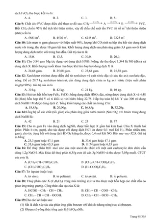 Trang 95/305
dịch FeCl3 thu được kết tủa là:
A. 4. B. 2. C. 3. D. 5.
Câu 9: Chất dẻo PVC được điều chế theo sơ đồ sau: CH4
   %15H
A    %95H
B    %90H
PVC.
Biết CH4 chiếm 95% thể tích khí thiên nhiên, vậy để điều chế một tấn PVC thì số m3
khí thiên nhiên
(đktc) cần là
A. 5883 m3
. B. 4576 m3
. C. 6235 m3
. D. 7225 m3
.
Câu 10: Lên men m gam glucozơ với hiệu suất 90%, lượng khí CO2sinh ra hấp thụ hết vào dung dịch
nước vôi trong, thu được 10 gam kết tủa. Khối lượng dung dịch sau phản ứng giảm 3,4 gam sovới khối
lượng dung dịch nước vôi trong ban đầu. Giá trị của m là:
A. 15,0. B. 13,5. C. 30,0. D. 20,0.
Câu 11: Cho 3,84 gam Mg tác dụng với dung dịch HNO3 loãng, dư thu được 1,344 lít NO (đktc) và
dung dịch X. Khối lượng muối khan thu được khi làm bay hơi dung dịch X là
A. 24,68 gam. B. 25,08 gam. C. 23,68 gam. D. 25,38 gam.
Câu 12: Xenlulozơ trinitrat được điều chế từ xenlulozơ và axit nitric đặc có xúc tác axit sunfuric đặc,
nóng. Để có 29,7 kg xenlulozơ trinitrat, cần dùng dung dịch chứa m kg axit nitric (hiệu suất phản
ứngđạt 90%). Giá trị của m là
A. 30 kg. B. 42 kg. C. 21 kg. D. 10 kg.
Câu 13: Hoà tan hết hỗn hợp FeS2, FeCO3 bằng dung dịch HNO3 đặc, nóng được dung dịch X và 4,48
lít (đktc) hỗn hợp khí Y có tỉ khối so với hiđro bằng 22,75. Hấp thụ toàn bộ khí Y vào 300 ml dung
dịch NaOH 1M được dung dịch Z. Tổng khối lượng các chất tan trong Z là:
A. 18,85g. B. 20,00g. C. 16,85g. D. 32,20g.
Câu 14:Tổng hệ số các chất (tối giản) của phản ứng giữa natri cromit (NaCrO2) với brom trong dung
dịch NaOH là:
A. 42 B. 21 C. 25 D. 37
Câu 15: Cho m gam Fe vào dung dịch AgNO3 được hỗn hợp X gồm hai kim loại. Chia X thành hai
phần: Phần ít (m1 gam), cho tác dụng với dung dịch HCl dư được 0,1 mol khí H2. Phần nhiều (m2
gam), cho tác dụng hết với dung dịch HNO3 loãng dư, được 0,4 mol khí NO. Biết m2 - m1=32,8. Giá trị
m bằng:
A. 23,3 gam hoặc 47,1 gam B. 33,6 gam hoặc 47,1 gam
C. 33,6 gam hoặc 63,3 gam D. 11,74 gam hoặc 6,33 gam
Câu 16: Để thuỷ phân 0,01 mol este của một ancol đa chức với một axit cacboxylic đơn chức cần
dùng 1,2g NaOH. Mặc khác để thuỷ phân 6,35g este đó cần 3g NaOH và thu được 7,05g muối. CTCT
của este là:
A. (CH2=CH–COO)3C4H7. B. (CH2=CH–COO)3C3H5.
C. (CH3COO)2C2H4. D. (H–COO)3C3H5.
Câu 17: Tơ lapsan thuộc loại:
A. tơ visco. B. tơ poliamit. C. tơ axetat. D. tơ polieste.
Câu 18: Thuỷ phân este X (C4H6O2) trong môi trường axit ta thu được một hỗn hợp các chất đều có
phản ứng tráng gương. Công thức cấu tạo của X là:
A. HCOO – CH2 – CH = CH2. B. CH2 = CH – COO – CH3.
C. CH3 – CH = CH – OCOH. D. CH2 = CH – OCO – CH3.
Câu 19:Cho các kết luận sau:
(1) Sắt là chất xúc tác của phản ứng giữa benzen với khí clo (đung nóng) tạo clobenzen.
(2) Oleum có công thức tổng quát là H2SO4.nSO3.
 