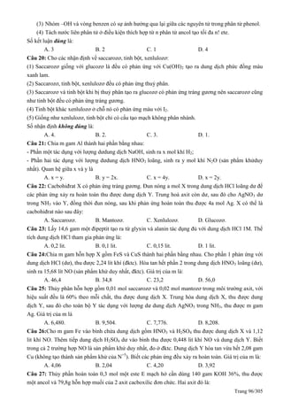 Trang 96/305
(3) Nhóm –OH và vòng benzen có sự ảnh hưởng qua lại giữa các nguyên tử trong phân tử phenol.
(4) Tách nước liên phân tử ở điều kiện thích hợp từ n phân tử ancol tạo tối đa n! ete.
Số kết luận đúng là:
A. 3 B. 2 C. 1 D. 4
Câu 20: Cho các nhận định về saccarozơ, tinh bột, xenlulozơ:
(1) Saccarozơ giống với glucozơ là đều có phản ứng với Cu(OH)2 tạo ra dung dịch phức đồng màu
xanh lam.
(2) Saccarozơ, tinh bột, xenlulozơ đều có phản ứng thuỷ phân.
(3) Saccarozơ và tinh bột khi bị thuỷ phân tạo ra glucozơ có phản ứng tráng gương nên saccarozơ cũng
như tinh bột đều có phản ứng tráng gương.
(4) Tinh bột khác xenlulozơ ở chỗ nó có phản ứng màu với I2.
(5) Giống như xenlulozơ, tinh bột chỉ có cấu tạo mạch không phân nhánh.
Số nhận định không đúng là:
A. 4. B. 2. C. 3. D. 1.
Câu 21: Chia m gam Al thành hai phần bằng nhau:
- Phần một tác dụng với lượng dưdung dịch NaOH, sinh ra x mol khí H2;
- Phần hai tác dụng với lượng dưdung dịch HNO3 loãng, sinh ra y mol khí N2O (sản phẩm khửduy
nhất). uan hệ giữa x và y là
A. x = y. B. y = 2x. C. x = 4y. D. x = 2y.
Câu 22: Cacbohiđrat X có phản ứng tráng gương. Đun nóng a mol X trong dung dịch HCl loãng dư để
các phản ứng xảy ra hoàn toàn thu được dung dịch Y. Trung hoà axit còn dư, sau đó cho AgNO3 dư
trong NH3 vào Y, đồng thời đun nóng, sau khi phản ứng hoàn toàn thu được 4a mol Ag. X có thể là
cacbohiđrat nào sau đây:
A. Saccarozơ. B. Mantozơ. C. Xenlulozơ. D. Glucozơ.
Câu 23: Lấy 14,6 gam một đipeptit tạo ra từ glyxin và alanin tác dụng đủ với dung dịch HCl 1M. Thể
tích dung dịch HCl tham gia phản ứng là:
A. 0,2 lit. B. 0,1 lit. C. 0,15 lit. D. 1 lit.
Câu 24:Chia m gam hỗn hợp X gồm FeS và CuS thành hai phần bằng nhau. Cho phần 1 phản ứng với
dung dịch HCl (dư), thu được 2,24 lít khí (đktc). Hòa tan hết phần 2 trong dung dịch HNO3 loãng (dư),
sinh ra 15,68 lít NO (sản phẩm khử duy nhất, đktc). Giá trị của m là:
A. 46,4 B. 34,8 C. 23,2 D. 56,0
Câu 25: Thủy phân hỗn hợp gồm 0,01 mol saccarozơ và 0,02 mol mantozơ trong môi trường axit, với
hiệu suất đều là 60% theo mỗi chất, thu được dung dịch X. Trung hòa dung dịch X, thu được dung
dịch Y, sau đó cho toàn bộ Y tác dụng với lượng dư dung dịch AgNO3 trong NH3, thu được m gam
Ag. Giá trị của m là
A. 6,480. B. 9,504. C. 7,776. D. 8,208.
Câu 26:Cho m gam Fe vào bình chứa dung dịch gồm HNO3 và H2SO4 thu được dung dịch X và 1,12
lit khí NO. Thêm tiếp dung dịch H2SO4 dư vào bình thu được 0,448 lit khí NO và dung dịch Y. Biết
trong cả 2 trường hợp NO là sản phẩm khử duy nhất, đo ở đktc. Dung dịch Y hòa tan vừa hết 2,08 gam
Cu (không tạo thành sản phẩm khử của N+5
). Biết các phản ứng đều xảy ra hoàn toàn. Giá trị của m là:
A. 4,06 B. 2,04 C. 4,20 D. 3,92
Câu 27: Thủy phần hoàn toàn 0,3 mol một este E mạch hở cần dùng 140 gam KOH 36%, thu được
một ancol và 79,8g hỗn hợp muối của 2 axit cacboxilic đơn chức. Hai axit đó là:
 