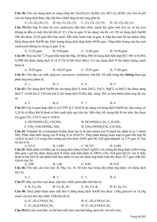 Trang 98/305
Câu 38: Cho các dung dịch có cùng nồng độ: Na2CO3(1), H2SO4 (2), HCl (3), KNO3 (4). Giá trị pH
của các dung dịch được sắp xếp theo chiều tăng từ trái sang phải là:
A. (3), (2), (4), (1). B. (4), (1), (2), (3). C. (1), (2), (3), (4). D. (2), (3), (4), (1).
Câu 39:Hỗn hợp X chứa ba axit cacboxylic đều đơn chức, mạch hở, gồm một axit no và hai axit
không no đều có một liên kết đôi (C=C). Cho m gam X tác dụng vừa đủ với 150 ml dung dịch NaOH
2M, thu được 25,56 gam hỗn hợp muối. Đốt cháy hoàn toàn m gam X, hấp thụ toàn bộ sản phẩm cháy
bằng dung dịch NaOH dư, khối lượng dung dịch tăng thêm 40,08 gam. Tổng khối lượng của hai axit
cacboxylic không no trong m gam X là:
A. 15,36 gam. B. 9,96 gam. C. 12,06 gam. D. 18,96 gam.
Câu 40: Hoà tan hết 7,74 gam hỗn hợp bột Mg, Al bằng 500 ml dung dịch hỗn hợp HCl 1M và H2SO4
0,28M thu được dung dịch X và 8,736 lít khí H2(ở đktc). Cô cạn dung dịch X thu được lượng muối
khan là
A. 38,93 gam. B. 103,85 gam. C. 25,95 gam. D. 77,86 gam.
Câu 41: Cho dãy các chất: glucozơ, saccarozơ, xenlulozơ, tinh bột. Số chất trong dãy không tham gia
phản ứng thủy phân là:
A. 1. B. 2. C. 4. D. 3.
Câu 42: Cho dung dịch NaOH dư vào dung dịch X chứa ZnCl2, FeCl2, MgCl2 và BaCl2 thu được dung
dịch Y và kết tủa Z. Cho kết tủa Z vào dung dịch H2SO4 đặc, nóng. Hỏi có bao nhiêu phản ứng đã xảy
ra:
A. 5. B. 6. C. 7. D. 4.
Câu 43: Lấy m gam hợp chất A có CTPT là C3H9O2N tác dụng với dung dịch NaOH dư, đun nóng, có
2,24 lít (ở đktc) khí B thoát ra làm xanh giấy quỳ tím ẩm. Đốt cháy hết lượng khí B nói trên, thu được
4,4 gam CO2. CTCT của A và B là:
A. HCOONH3CH3; CH3NH2. B. HCOONH3C2H5; C2H5NH2.
C. CH2=CHCOONH4; NH3. D. CH3COONH3CH3; CH3NH2.
Câu 44: Tripeptit M và tetrapeptit đều được tạo ra từ một amino axit X mạch hở, phân tử có 1 nhóm
NH2. Phần trăm khối lượng của N trong X là 18,667%. Thủy phân không hoàn toàn m gam hỗn hợp M
và (tỉ lệ mol 1:1) trong môi trường axit thu được 0,945 gam M; 4,62 gam đipeptit và 3,75 gam X. Giá
trị của m là:
A. 9,315 B. 5,580 C. 58,725 D. 8,389
Câu 45: Điện phân với điện cực trơ dung dịch chứa 0,2mol AgNO3 với cường độ dòng điện 2,68A trong
thời gian t giờ thu được dung dịch X (hiệu suất điện phân là 100%). Cho 16,8 gam bột Fe vào X thấy
thoát ra khí NO (là sản phẩm khử duy nhất) và sau các phản ứng hoàn toàn thu được 22,7 gam chất rắn.
Giá trị của t là:
A. 2,00 B. 1,00 C. 0,50 D. 0,25
Câu 46: Cho dãy các kim loại: K, Mg, Cu, Al. Số kim loại trong dãy phản ứng được với dung dịch
HCl là:
A. 2. B. 3. C. 1. D. 4.
Câu 47: Dãy các kim loại được xếp theo chiều giảm dần tính khử là:
A. K, Cu, Zn. B. Cu, K, Zn. C. Zn, Cu, K. D. K, Zn, Cu.
Câu 48: Thuỷ phân hoàn toàn chất béo E bằng dung dịch NaOH thu được 1,84g glixerol và 18,24g
muối của axit béo duy nhất. Chất béo đó là:
A. (C17H33COO)3C3H5. B. (C15H31COO)3C3H5.
C. (C15H29COO)3C3H5. D. (C17H35COO)3C3H5.
Câu 49:Khi nấu cơm khê, có thể làm mất mùi cơm khê bằng cách cho vào nồi cơm:
 
