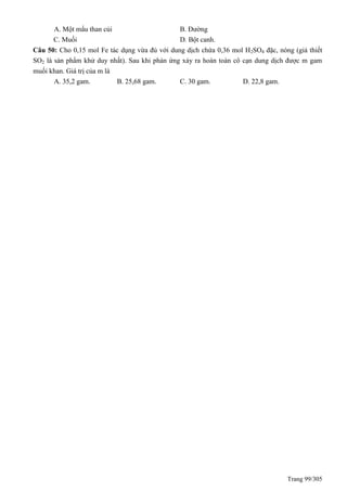 Trang 99/305
A. Một mẩu than củi B. Đường
C. Muối D. Bột canh.
Câu 50: Cho 0,15 mol Fe tác dụng vừa đủ với dung dịch chứa 0,36 mol H2SO4 đặc, nóng (giả thiết
SO2 là sản phẩm khử duy nhất). Sau khi phản ứng xảy ra hoàn toàn cô cạn dung dịch được m gam
muối khan. Giá trị của m là
A. 35,2 gam. B. 25,68 gam. C. 30 gam. D. 22,8 gam.
 