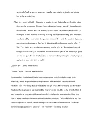 falsehood of such an answer, an answer given by many physics textbooks and articles,

       look at the scenario below:


   A boy ties a tennis ball with a thin string to winding device. He initially sets the string into a

       given angular momentum. The experiment takes place in space so no friction and angular

       momentum is constant. Then the winding device which is fixed to a support is turned on

       and begins to wind the string in thereby reducing the length of the string. This problem is

       usually solved by conservation of angular momentum. But here is the question. If you say

       that momentum is conserved then how is it that this objected changed angular velocity?

       Hint: Does it take an external torque to change angular velocity? Remember,the rate of

       change of linear velocity is acceleration (in non-relativistic speeds, that means high speed

       so we avoid special relativity effects) but is the rate of change of angular velocity angular

       acceleration (non-relativistic as well)?


Question 15 – College (Mathematics)


Question Origin – Function Approximation


Remember how Maclurin and Taylor impressed the world by differentiating power series

particularly power polynomials to derive polynomial approximations for transcendental

functions. Now Fourier says I can even do better and yes he did. Maclurin series can’t work for

functions whose derivatives are undefined but Fourier’s series can. This is due to the fact that it

uses integration as opposed to differentiation to derive its function approximation. Show how

Fourier series is an integral analogue of its differential counterpart Taylor/Maclurin Series? Can

you also explain why Fourier series is an edge over Taylor/Maclurin Series when it comes to

approximating discontinuous functions? Hint: remember – indefinite integrals.
 