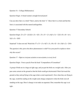 Question 16 – College (Mathematics)


Question Origin: A friend wanted a straight forward proof.


Can you show that e is a limit? That is, derive the limit “e”. Show that it is a limit and that this

limit e is associated with the natural antilogarithm.


Question 17 (Secondary School)


Question Origin: 25 x 25 = (2x3)(5 x 5) = 625 ; 35 x 35 = (3 x 4)(5 x 5) = 1225; 45 x 45 = (4 x

5)(5 x 5) = 2025


Surprised? It does not end. Watch this 37 x 33 = (3 x 4)(7 x 3) ; 48 x 42 = (4 x 5)(8 x 2) = 2016


The question is this; prove the above phenomenon is valid? Use your proof to explain or show

why this occurs?


Question 17 – Open to everyone scientist or non-scientist, to every level


Question Origin - From a puzzle from the book “Compendium of Conundrum”


A group of birds are in a huge air tight cage, and you put the birds on a weight scale. After you

pass some current on the ground so that the birds would get electrocuted if their feet touch the

ground so they end up flying in the cage (what a cruel experiment!). Now when they are flying in

the cage, would the reading on the weight scale change compared to when the birds were all

standing on the cage. Does it change or not make an argument. Hint; remember the cage is air

tight .
 