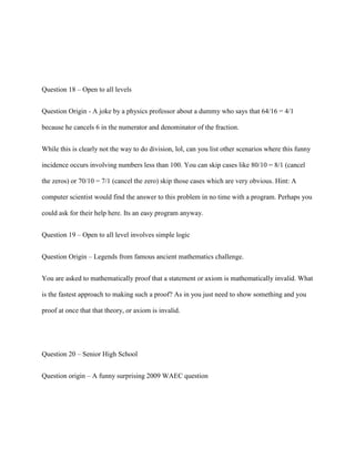 Question 18 – Open to all levels


Question Origin - A joke by a physics professor about a dummy who says that 64/16 = 4/1

because he cancels 6 in the numerator and denominator of the fraction.


While this is clearly not the way to do division, lol, can you list other scenarios where this funny

incidence occurs involving numbers less than 100. You can skip cases like 80/10 = 8/1 (cancel

the zeros) or 70/10 = 7/1 (cancel the zero) skip those cases which are very obvious. Hint: A

computer scientist would find the answer to this problem in no time with a program. Perhaps you

could ask for their help here. Its an easy program anyway.


Question 19 – Open to all level involves simple logic


Question Origin – Legends from famous ancient mathematics challenge.


You are asked to mathematically proof that a statement or axiom is mathematically invalid. What

is the fastest approach to making such a proof? As in you just need to show something and you

proof at once that that theory, or axiom is invalid.




Question 20 – Senior High School


Question origin – A funny surprising 2009 WAEC question
 