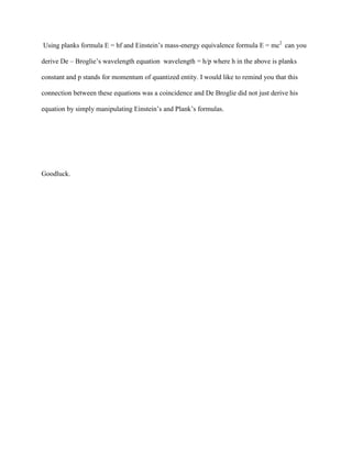 Using planks formula E = hf and Einstein’s mass-energy equivalence formula E = mc2 can you

derive De – Broglie’s wavelength equation wavelength = h/p where h in the above is planks

constant and p stands for momentum of quantized entity. I would like to remind you that this

connection between these equations was a coincidence and De Broglie did not just derive his

equation by simply manipulating Einstein’s and Plank’s formulas.




Goodluck.
 