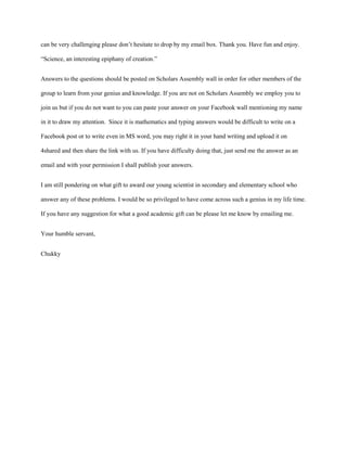 can be very challenging please don’t hesitate to drop by my email box. Thank you. Have fun and enjoy.

“Science, an interesting epiphany of creation.”


Answers to the questions should be posted on Scholars Assembly wall in order for other members of the

group to learn from your genius and knowledge. If you are not on Scholars Assembly we employ you to

join us but if you do not want to you can paste your answer on your Facebook wall mentioning my name

in it to draw my attention. Since it is mathematics and typing answers would be difficult to write on a

Facebook post or to write even in MS word, you may right it in your hand writing and upload it on

4shared and then share the link with us. If you have difficulty doing that, just send me the answer as an

email and with your permission I shall publish your answers.


I am still pondering on what gift to award our young scientist in secondary and elementary school who

answer any of these problems. I would be so privileged to have come across such a genius in my life time.

If you have any suggestion for what a good academic gift can be please let me know by emailing me.


Your humble servant,


Chukky
 