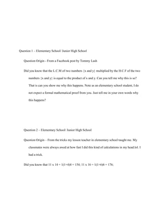 Question 1 – Elementary School/ Junior High School


   Question Origin - From a Facebook post by Tommy Lash


   Did you know that the L.C.M of two numbers {x and y} multiplied by the H.C.F of the two

       numbers {x and y} is equal to the product of x and y. Can you tell me why this is so?

       That is can you show me why this happens. Note as an elementary school student, I do

       not expect a formal mathematical proof from you. Just tell me in your own words why

       this happens?




   Question 2 – Elementary School/ Junior High School


   Question Origin – From the tricks my lesson teacher in elementary school taught me. My

       classmates were always awed at how fast I did this kind of calculations in my head.lol. I

       had a trick.


   Did you know that 11 x 14 = 1(1+4)4 = 154; 11 x 16 = 1(1+6)6 = 176;
 