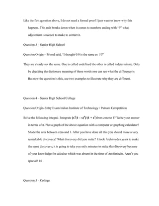 Like the first question above, I do not need a formal proof I just want to know why this

   happens. This rule breaks down when it comes to numbers ending with “9” what

   adjustment is needed to make to correct it.


Question 3 – Senior High School


Question Origin – Friend said, “I thought 0/0 is the same as 1/0”


They are clearly not the same. One is called undefined the other is called indeterminate. Only

   by checking the dictionary meaning of these words one can see what the difference is.

   But now the question is this, use two examples to illustrate why they are different.




Question 4 – Senior High School/College


Question Origin-Entry Exam Indian Institute of Technology / Putnam Competition


Solve the following integral- Integrate [x4(1 – x)4]/(1 + x2)from zero to 1? Write your answer

   in terms of π. Plot a graph of the above equation with a computer or graphing calculator?

   Shade the area between zero and 1. After you have done all this you should make a very

   remarkable discovery? What discovery did you make? It took Archimedes years to make

   the same discovery; it is going to take you only minutes to make this discovery because

   of your knowledge for calculus which was absent in the time of Archimedes. Aren’t you

   special? lol




Question 5 – College
 