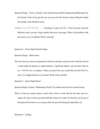 Question Origin – From a mistake in the Engineering textbook Engineering Mathematics by

   KA Stroud. Yeah, if you get this one, you can write KA Stroud a letter telling him about

   the mistake of his Maclurin series.


1/(1-x) = 1 + x + x2 + x3 + x4 ……… Inserting x=2 gives 1/(1-2)= -1 but if you put it into the

   Maclurin series you get a huge number that never converges. What is the problem with

   this series as it is so defined. What is missing?




Question 6 – Senior High School/College


Question Origin – Observation.


The next time you enter an examination without a calculator and you want to find the sine of

   a small angle (in degrees) to approximately 3 significant figures, can you show that sin

   (x) = 0.0175x for x in degrees. When you proof this you would find out that 0.0175 is

   only a 3.s.f approximation of a constant. What is that constant?


Question 7 – Junior High School


Question Origin: Famous “Mathemagic Puzzle” by witches and wizard in ancient Greece


Why is it that you cannot square a circle, that is draw a circle that has the same area as a

   square. Or why is it that you cannot half the volume of a cube? Lol the day you do any of

   this please let me know so we can go claim the prize for doing the impossible. lol.




Question 8 – College
 