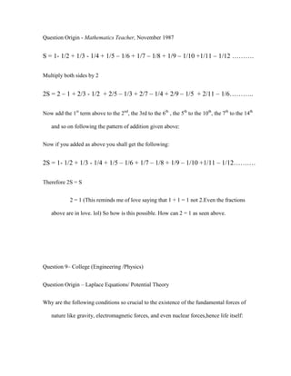 Question Origin - Mathematics Teacher, November 1987


S = 1- 1/2 + 1/3 - 1/4 + 1/5 – 1/6 + 1/7 – 1/8 + 1/9 – 1/10 +1/11 – 1/12 ……….

Multiply both sides by 2


2S = 2 – 1 + 2/3 - 1/2 + 2/5 – 1/3 + 2/7 – 1/4 + 2/9 – 1/5 + 2/11 – 1/6………..

Now add the 1st term above to the 2nd, the 3rd to the 6th , the 5th to the 10th, the 7th to the 14th

    and so on following the pattern of addition given above:


Now if you added as above you shall get the following:


2S = 1- 1/2 + 1/3 - 1/4 + 1/5 – 1/6 + 1/7 – 1/8 + 1/9 – 1/10 +1/11 – 1/12……….

Therefore 2S = S


            2 = 1 (This reminds me of love saying that 1 + 1 = 1 not 2.Even the fractions

    above are in love. lol) So how is this possible. How can 2 = 1 as seen above.




Question 9– College (Engineering /Physics)


Question Origin – Laplace Equations/ Potential Theory


Why are the following conditions so crucial to the existence of the fundamental forces of

    nature like gravity, electromagnetic forces, and even nuclear forces,hence life itself:
 