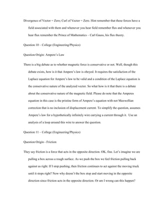 Divergence of Vector = Zero; Curl of Vector = Zero. Hint remember that these forces have a

   field associated with them and whenever you hear field remember flux and whenever you

   hear flux remember the Prince of Mathematics – Carl Gauss, his flux theory.


Question 10 – College (Engineering/Physics)


Question Origin: Ampere’s Law


There is a big debate as to whether magnetic force is conservative or not. Well, though this

   debate exists, how is it that Ampere’s law is obeyed. It requires the satisfaction of the

   Laplace equation for Ampere’s law to be valid and a condition of the Laplace equation is

   the conservative nature of the analyzed vector. So what how is it that there is a debate

   about the conservative nature of the magnetic field. Please do note that the Amperes

   equation in this case is the pristine form of Ampere’s equation with not Maxwellian

   correction that is no inclusion of displacement current. To simplify the question, assumes

   Ampere’s law for a hypothetically infinitely wire carrying a current through it. Use an

   analysis of a loop around this wire to answer the question.


Question 11 – College (Engineering/Physics)


Question Origin - Friction


They say friction is a force that acts in the opposite direction. OK, fine. Let’s imagine we are

   pulling a box across a rough surface. As we push the box we feel friction pulling back

   against us right. If I stop pushing, then friction continues to act against the moving truck

   until it stops right? Now why doesn’t the box stop and start moving in the opposite

   direction since friction acts in the opposite direction. Or am I wrong can this happen?
 
