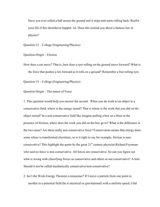 Have you ever rolled a ball across the ground and it stops and starts rolling back. Runfor

   your life if this shouldever happen. lol. Does this remind you about a famous law in

   physics?


Question 12 – College (Engineering/Physics)


Question Origin – Friction


How does a car move? That is, how does a tyre rolling on the ground move forward? What is

   the force that pushes a tire forward as it rolls on a ground? Remember a free rolling tyre.


Question 13 – College (Engineering/Physics)


Question Origin – The nature of Force


1. This question would help you answer the second. When you do work to an object in a

conservative field, where is the energy stored? That is where is the work that you did on the

object stored? In a non-conservative field like imagine pulling a box on a floor in the

presence of friction, where does the work you did on the box go to? What is the difference in

the two cases? Are there really non conservative force? Conservation means that energy done

some where is transformed elsewhere, so is it right to say for example, friction is non-

conservative? This highlight the quote by the great 21st century physicist Richard Feynman

who said no force is non-conservative. All forces are conservative. So can you figure out

what is wrong with classifying forces as conservative and others as not conservative? A hint:

Should it not be called mechanically conservative/non-conservative?


2. Isn’t the Work-Energy Theorem a misnomer? If I move a particle from one point to

   another in a potential field (be it electrical or gravitational) with a uniform speed, I did
 