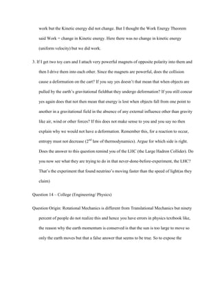 work but the Kinetic energy did not change. But I thought the Work Energy Theorem

   said Work = change in Kinetic energy. Here there was no change in kinetic energy

   (uniform velocity) but we did work.


3. If I get two toy cars and I attach very powerful magnets of opposite polarity into them and

   then I drive them into each other. Since the magnets are powerful, does the collision

   cause a deformation on the cart? If you say yes doesn’t that mean that when objects are

   pulled by the earth’s gravitational fieldthat they undergo deformation? If you still concur

   yes again does that not then mean that energy is lost when objects fall from one point to

   another in a gravitational field in the absence of any external influence other than gravity

   like air, wind or other forces? If this does not make sense to you and you say no then

   explain why we would not have a deformation. Remember this, for a reaction to occur,

   entropy must not decrease (2nd law of thermodynamics). Argue for which side is right.

   Does the answer to this question remind you of the LHC (the Large Hadron Collider). Do

   you now see what they are trying to do in that never-done-before-experiment, the LHC?

   That’s the experiment that found neutrino’s moving faster than the speed of light(as they

   claim)


Question 14 – College (Engineering/ Physics)


Question Origin: Rotational Mechanics is different from Translational Mechanics but ninety

   percent of people do not realize this and hence you have errors in physics textbook like,

   the reason why the earth momentum is conserved is that the sun is too large to move so

   only the earth moves but that a false answer that seems to be true. So to expose the
 