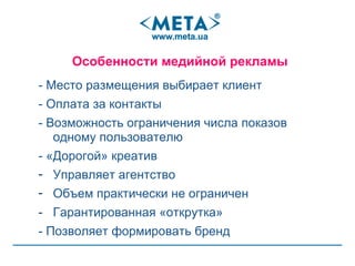 - Место размещения выбирает клиент - Оплата за контакты - Возможность ограничения числа показов одному пользователю - «Дорогой» креатив  Управляет агентство Объем практически не ограничен Гарантированная «открутка» - Позволяет формировать бренд Особенности медийной рекламы  