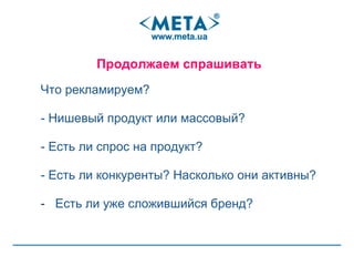 Ч то рекламируем ? -  Нишевый продукт или массовый? - Есть ли спрос на продукт?  -  Есть ли конкуренты? Насколько они активны? Есть ли уже сложившийся бренд? Продолжаем спрашивать  