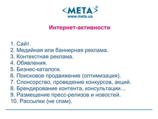 1. Сайт . 2. Медийная или баннерная реклама . 3. Контекстная реклама . 4. Обявления . 5. Бизнес-каталоги . 6. Поисковое продвижение (оптимизация) . 7. Спонсорство, проведение конкурсов, акций . 8. Брендирование контента , консультации… 9. Размещение пресс-релизов и новостей . 10. Рассылки (не спам) . Интернет-активности 