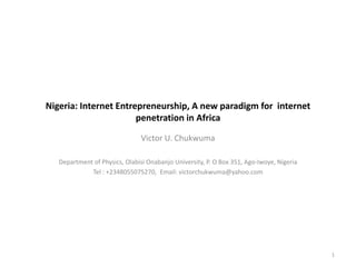 Nigeria: Internet Entrepreneurship, A new paradigm for internet
                       penetration in Africa

                               Victor U. Chukwuma

   Department of Physics, Olabisi Onabanjo University, P. O Box 351, Ago-Iwoye, Nigeria
             Tel : +2348055075270, Email: victorchukwuma@yahoo.com




                                                                                          1
 