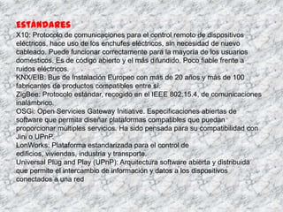 Estándares
X10: Protocolo de comunicaciones para el control remoto de dispositivos
eléctricos, hace uso de los enchufes eléctricos, sin necesidad de nuevo
cableado. Puede funcionar correctamente para la mayoría de los usuarios
domésticos. Es de código abierto y el más difundido. Poco fiable frente a
ruidos eléctricos.
KNX/EIB: Bus de Instalación Europeo con más de 20 años y más de 100
fabricantes de productos compatibles entre sí.
ZigBee: Protocolo estándar, recogido en el IEEE 802.15.4, de comunicaciones
inalámbrico.
OSGi: Open Servicies Gateway Initiative. Especificaciones abiertas de
software que permita diseñar plataformas compatibles que puedan
proporcionar múltiples servicios. Ha sido pensada para su compatibilidad con
Jini o UPnP.
LonWorks: Plataforma estandarizada para el control de
edificios, viviendas, industria y transporte.
Universal Plug and Play (UPnP): Arquitectura software abierta y distribuida
que permite el intercambio de información y datos a los dispositivos
conectados a una red
 